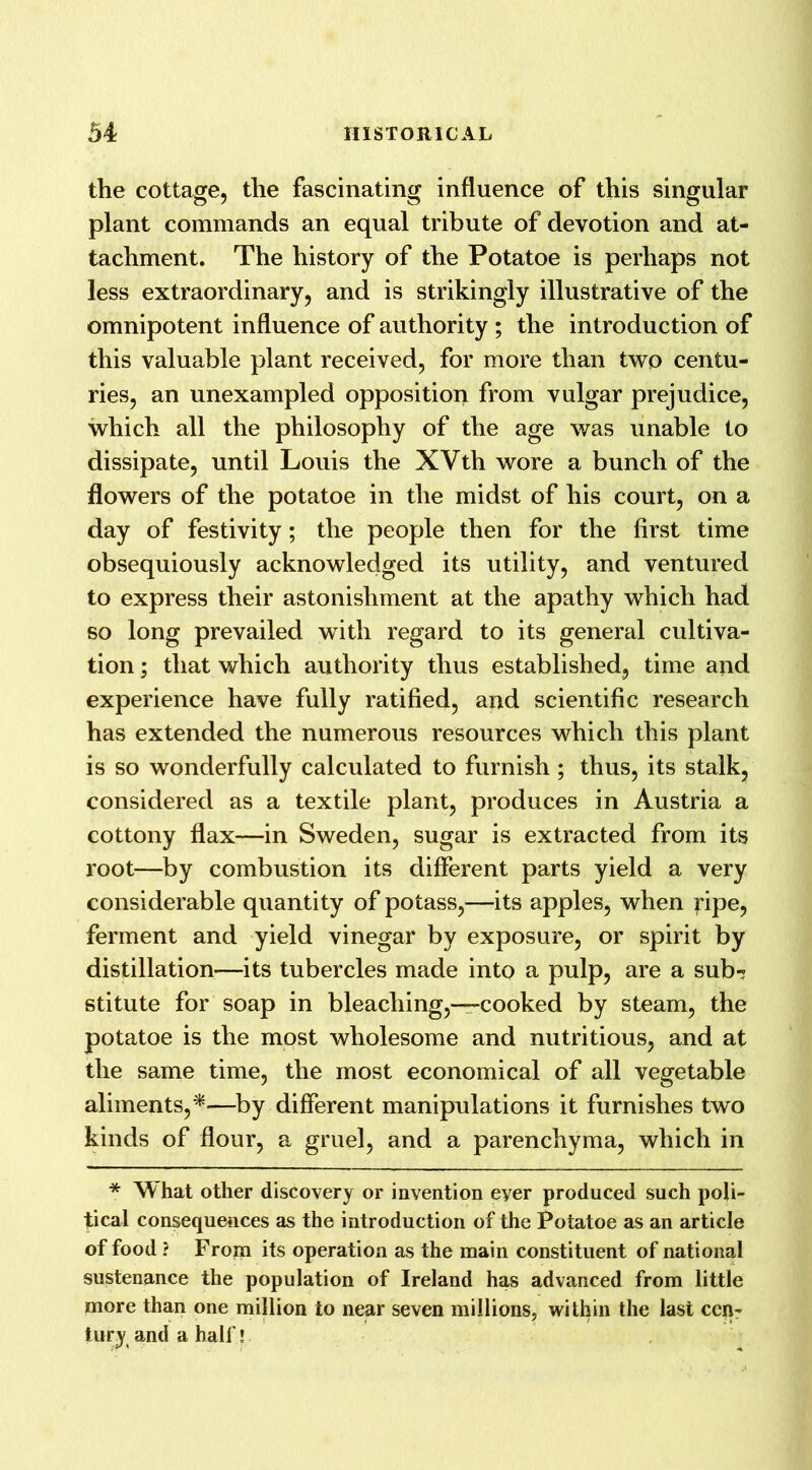 the cottage, the fascinating influence of this singular plant commands an equal tribute of devotion and at- tachment. The history of the Potatoe is perhaps not less extraordinary, and is strikingly illustrative of the omnipotent influence of authority ; the introduction of this valuable plant received, for more than two centu- ries, an unexampled opposition from vulgar prejudice, which all the philosophy of the age was unable to dissipate, until Louis the XVth wore a bunch of the flowers of the potatoe in the midst of his court, on a day of festivity; the people then for the first time obsequiously acknowledged its utility, and ventured to express their astonishment at the apathy which had so long prevailed with regard to its general cultiva- tion ; that which authority thus established, time and experience have fully ratified, and scientific research has extended the numerous resources which this plant is so wonderfully calculated to furnish ; thus, its stalk, considered as a textile plant, produces in Austria a cottony flax—in Sweden, sugar is extracted from its root—by combustion its different parts yield a very considerable quantity of potass,—its apples, when pipe, ferment and yield vinegar by exposure, or spirit by distillation—its tubercles made into a pulp, are a sub- stitute for soap in bleaching,-—cooked by steam, the potatoe is the most wholesome and nutritious, and at the same time, the most economical of all vegetable aliments,*—by different manipulations it furnishes two kinds of flour, a gruel, and a parenchyma, which in * What other discovery or invention eyer produced such poli- tical consequences as the introduction of the Potatoe as an article of food ? From its operation as the main constituent of national sustenance the population of Ireland has advanced from little more than one million to near seven millions, within the last cen- tury and a half!