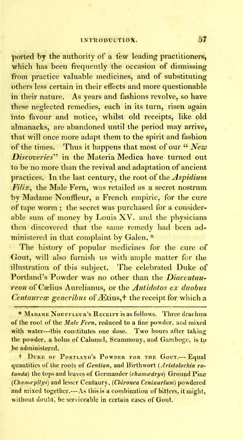 polled by the authority of a few leading practitioners, which has been frequently the occasion of dismissing from practice valuable medicines, and of substituting others less certain in their effects and more questionable in their nature. As years and fashions revolve, so have these neglected remedies, each in its turn, risen again into favour and notice, whilst old receipts, like old almanacks, are abandoned until the period may arrive, that will once more adapt them to the spirit and fashion of the times. Thus it happens that most of our u New Discoveries” in the Materia Medica have turned out to be no more than the revival and adaptation of ancient practices. In the last century, the root of the Aspidium Filix, the Male Fern, was retailed as a secret nostrum by Madame Nouffleur, a French empiric, for the cure of tape worm ; the secret was purchased for a consider- able sum of money by Louis XV. and the physicians then discovered that the same remedy had been ad- ministered in that complaint by Galen. * The history of popular medicines for the cure of Gout, will also furnish us with ample matter for the illustration of this subject. The celebrated Duke of Portland’s Powder was no other than the Diacentaur reon of Caelius Aurelianus, or the Antidotos ex duobus Centaurece generibus of AEtius,+ the receipt for which a * Madame Nouffleur’s Receipt is as follows. Three drachms of the root of the Male Fern, reduced to a fine powder, and mixed with water—this constitutes one dose. Two hours after taking the powder, a bolus of Calomel, Scammony, and Gamboge, is to be administered. + Duke of Portland’s Powder for the Gout.—Equal quantities of the roots of Gentian, and Birthwort (Aristolochia ro- tunda) the tops and leaves of Germander (cliamcedrys) Ground Pine (Chamcepilys) and lesser Centaury, (Oiironea Centaurium) powdered and mixed together.™ As this is a combination of bitters, it might, without doubtj be serviceable in certain cases of Gout.