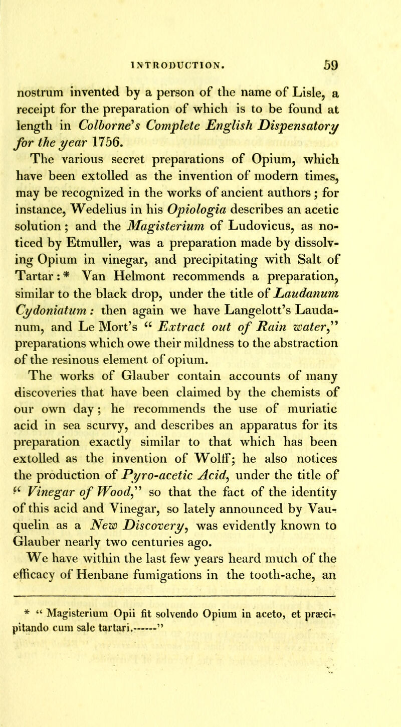 nostrum invented by a person of the name of Lisle, a receipt for the preparation of which is to be found at length in Colborne's Complete English Dispensatory for the year 1756. The various secret preparations of Opium, which have been extolled as the invention of modern times, may be recognized in the works of ancient authors; for instance, Wedelius in his Opiologia describes an acetic solution; and the Magisterium of Ludovicus, as no- ticed by Etmuller, was a preparation made by dissolv- ing Opium in vinegar, and precipitating with Salt of Tartar: * Van Helmont recommends a preparation, similar to the black drop, under the title of Laudanum Cydoniatum: then again we have Langelott’s Lauda- num, and Le Mort’s a Extract out of Rain water” preparations which owe their mildness to the abstraction of the resinous element of opium. The works of Glauber contain accounts of many discoveries that have been claimed by the chemists of our own day; he recommends the use of muriatic acid in sea scurvy, and describes an apparatus for its preparation exactly similar to that which has been extolled as the invention of Wolff; he also notices the production of Pyro-acetic Acid, under the title of *£ Vinegar of Wood” so that the fact of the identity of this acid and Vinegar, so lately announced by Vau-! quelin as a New Discovery, was evidently known to Glauber nearly two centuries ago. We have within the last few years heard much of the efficacy of Henbane fumigations in the tootli-ache, an * “ Magisterium Opii fit solvendo Opium in aceto, et prasci- pitando cum sale tartari. ”