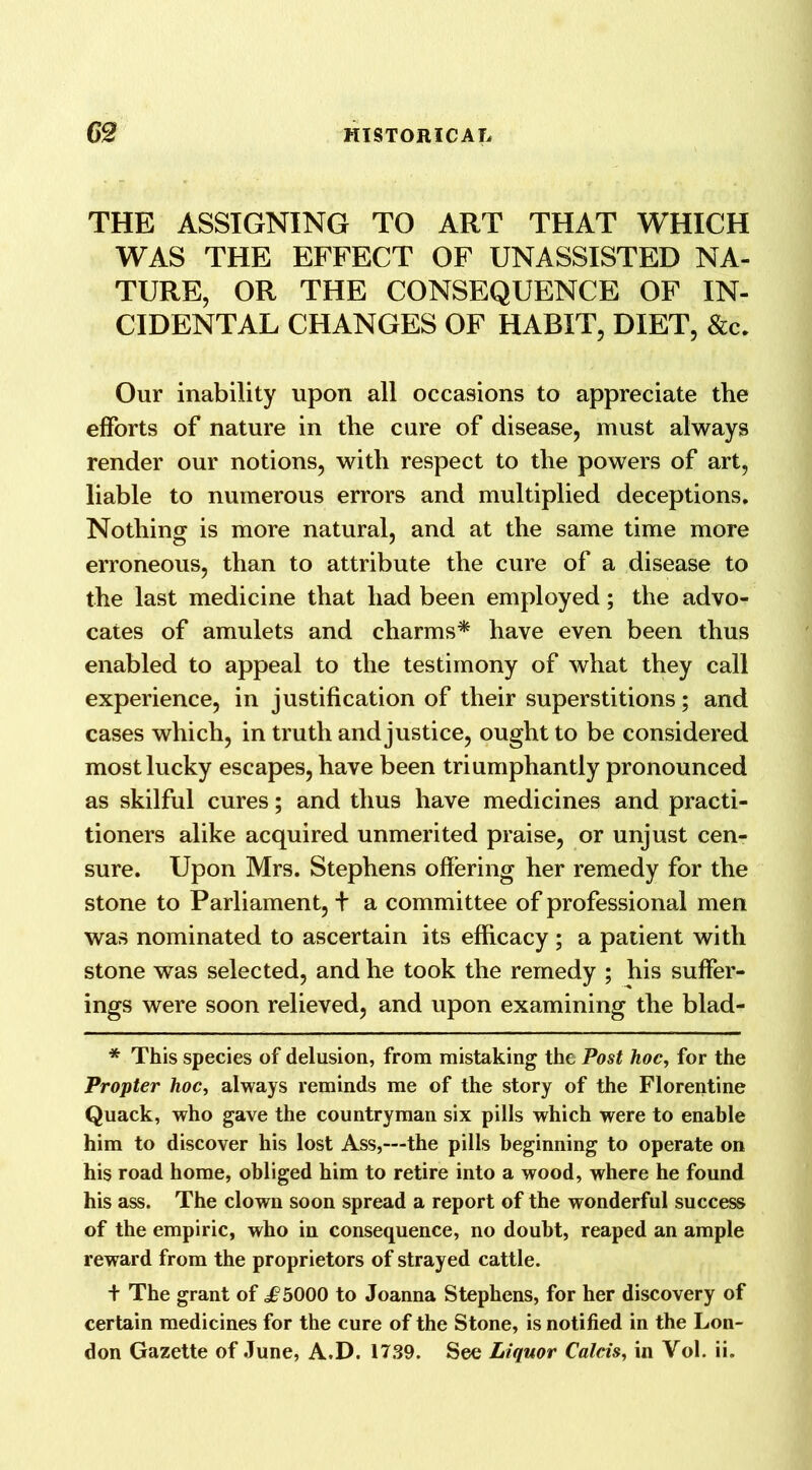 THE ASSIGNING TO ART THAT WHICH WAS THE EFFECT OF UNASSISTED NA- TURE, OR THE CONSEQUENCE OF IN- CIDENTAL CHANGES OF HABIT, DIET, &c. Our inability upon all occasions to appreciate the efforts of nature in the cure of disease, must always render our notions, with respect to the powers of art, liable to numerous errors and multiplied deceptions. Nothing is more natural, and at the same time more erroneous, than to attribute the cure of a disease to the last medicine that had been employed; the advo- cates of amulets and charms* have even been thus enabled to appeal to the testimony of what they call experience, in justification of their superstitions; and cases which, in truth and justice, ought to be considered most lucky escapes, have been triumphantly pronounced as skilful cures; and thus have medicines and practi- tioners alike acquired unmerited praise, or unjust cen- sure. Upon Mrs. Stephens offering her remedy for the stone to Parliament, t a committee of professional men was nominated to ascertain its efficacy ; a patient with stone was selected, and he took the remedy ; his suffer- ings were soon relieved, and upon examining the blad- * This species of delusion, from mistaking the Post hoc, for the Propter hoc, always reminds me of the story of the Florentine Quack, who gave the countryman six pills which were to enable him to discover his lost Ass,—the pills beginning to operate on his road home, obliged him to retire into a wood, where he found his ass. The clown soon spread a report of the wonderful success of the empiric, who in consequence, no doubt, reaped an ample reward from the proprietors of strayed cattle. + The grant of i?5000 to Joanna Stephens, for her discovery of certain medicines for the cure of the Stone, is notified in the Lon- don Gazette of June, A.D. 1739. See Liquor Calcis, in Vol. ii.