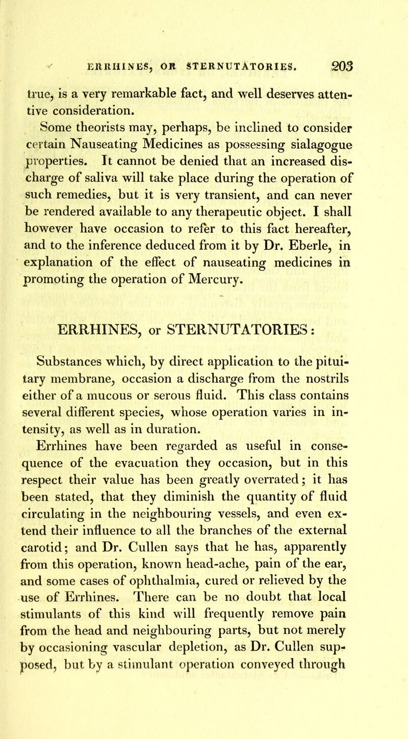 true, is a very remarkable fact, and well deserves atten- tive consideration. Some theorists may, perhaps, be inclined to consider certain Nauseating Medicines as possessing sialagogue properties. It cannot be denied that an increased dis- charge of saliva will take place during the operation of such remedies, but it is very transient, and can never be rendered available to any therapeutic object. I shall however have occasion to refer to this fact hereafter, and to the inference deduced from it by Dr. Eberle, in explanation of the effect of nauseating medicines in promoting the operation of Mercury. ERRHINES, or STERNUTATORIES: Substances which, by direct application to the pitui- tary membrane, occasion a discharge from the nostrils either of a mucous or serous fluid. This class contains several different species, whose operation varies in in- tensity, as well as in duration. Errhines have been regarded as useful in conse- quence of the evacuation they occasion, but in this respect their value has been greatly overrated; it has been stated, that they diminish the quantity of fluid circulating in the neighbouring vessels, and even ex- tend their influence to all the branches of the external carotid; and Dr. Cullen says that he has, apparently from this operation, known head-ache, pain of the ear, and some cases of ophthalmia, cured or relieved by the use of Errhines. There can be no doubt that local stimulants of this kind will frequently remove pain from the head and neighbouring parts, but not merely by occasioning vascular depletion, as Dr. Cullen sup- posed, but by a stimulant operation conveyed through