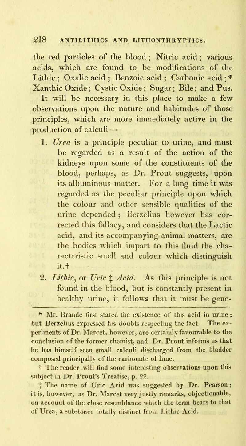 the red particles of the blood; Nitric acid; various acids, which are found to be modifications of the Litliic ; Oxalic acid ; Benzoic acid ; Carbonic acid ; * Xanthic Oxide; Cystic Oxide; Sugar; Bile; and Pus. It will be necessary in this place to make a few observations upon the nature and habitudes of those principles, which are more immediately active in the production of calculi— 1. Urea is a principle peculiar to urine, and must be regarded as a result of the action of the kidneys upon some of the constituents of the blood, perhaps, as Dr. Prout suggests, upon its albuminous matter. For a long time it was regarded as the peculiar principle upon which the colour and other sensible qualities of the urine depended; Berzelius however has cor- rected this fallacy, and considers that the Lactic acid, and its accompanying animal matters, are the bodies which impart to this fluid the cha- racteristic smell and colour which distinguish it.+ 2. Lithic, or Uric J Acid. As this principle is not found in the blood, but is constantly present in healthy urine, it follows that it must be gene- * Mr. Brande first stated the existence of this acid in urine ; hut Berzelius expressed his doubts respecting the fact. The ex- periments of Dr. Marcet, however, are certainly favourable to the conclusion of the former chemist, and Dr. Prout informs us that he has himself seen small calculi discharged from the bladder composed principally of the carbonate of lime. + The reader will find some interesting observations upon this subject in Dr. Prout’s Treatise, p. 22. ^ The name of Uric Acid was suggested by Dr. Pearson; it is, however, as Dr. Marcet very justly remarks, objectionable, on accouut of the close resemblance which the term bears to that of Urea, a substance totally distinct from Li.thic Acid.