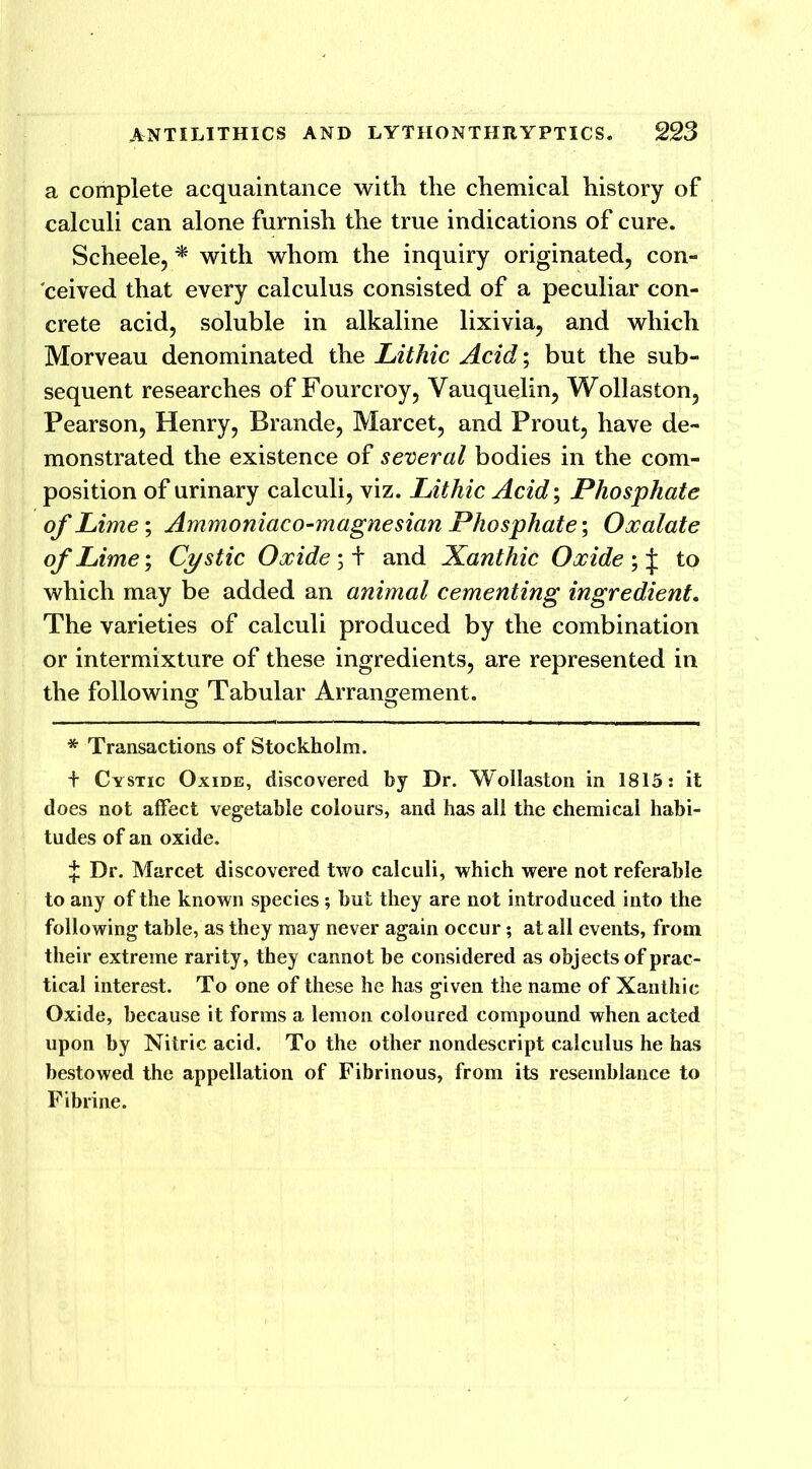 a complete acquaintance with the chemical history of calculi can alone furnish the true indications of cure. Scheele, * with whom the inquiry originated, con- ceived that every calculus consisted of a peculiar con- crete acid, soluble in alkaline lixivia, and which Morveau denominated the Lithic Acid; but the sub- sequent researches of Fourcroy, Vauquelin, Wollaston, Pearson, Henry, Brande, Marcet, and Prout, have de- monstrated the existence of several bodies in the com- position of urinary calculi, viz. Lithic Acid; Phosphate of Lime-, Ammoniaco-magnesian Phosphate; Oocalate of Lime; Cystic Oxide;+ and Xanthic Oxide to which may be added an animal cementing ingredient. The varieties of calculi produced by the combination or intermixture of these ingredients, are represented in the following Tabular Arrangement. * Transactions of Stockholm. + Cystic Oxide, discovered by Dr. Wollaston in 1815: it does not affect vegetable colours, and has all the chemical habi- tudes of an oxide. £ Dr. Marcet discovered two calculi, which were not referable to any of the known species; but they are not introduced into the following table, as they may never again occur; at all events, from their extreme rarity, they cannot be considered as objects of prac- tical interest. To one of these he has given the name of Xanthic Oxide, because it forms a lemon coloured compound when acted upon by Nitric acid. To the other nondescript calculus he has bestowed the appellation of Fibrinous, from its resemblance to Fibrine.