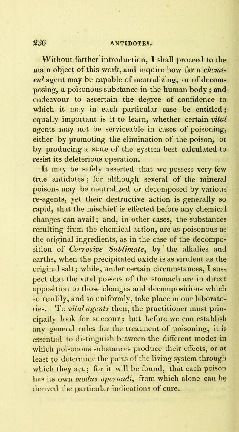 Without farther introduction, I shall proceed to the main objeet of this work, and inquire how far a chemi- cal agent may be capable of neutralizing, or of decom- posing, a poisonous substance in the human body ; and endeavour to ascertain the degree of confidence to which it may in each particular case be entitled; equally important is it to learn, whether certain vital agents may not be serviceable in cases of poisoning, either by promoting the elimination of the poison, or by producing a state of the system best calculated to resist its deleterious operation. It may be safely asserted that we possess very few true antidotes ; for although several of the mineral poisons may be neutralized or decomposed by various re-agents, yet their destructive action is generally so rapid, that the mischief is effected before any chemical changes can avail; and, in other cases, the substances resulting from the chemical action, are as poisonous as the original ingredients, as in the case of the decompo- sition of Corrosive Sublimate, by the alkalies and earths, when the precipitated oxide is as virulent as the original salt; while, under certain circumstances, I sus- pect that the vital powers of the stomach are in direct opposition to those changes and decompositions which so readily, and so uniformly, take place in our laborato- ries. To vital agents then, the practitioner must prin- cipally look for succour; but before we can establish any general rules for the treatment of poisoning, it is essential to distinguish between the different modes in which poisonous substances produce their effects, or at least to determine the parts of the living system through which they act; for it will be found, that each poison has its own modus operandi, from which alone can b§ derived the particular indications of cure.