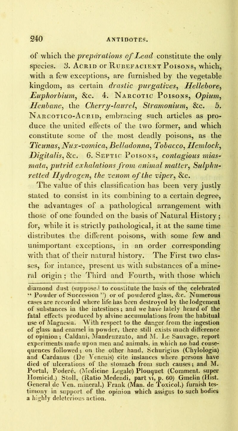 of which the preparations of Lead constitute the only species. 3. Acrid or Rubefacient Poisons, which, with a few exceptions, are furnished by the vegetable kingdom, as certain drastic purgatives, Hellebore, Euphorbium, &c. 4. Narcotic Poisons, Opium, Henbane, the Cherry-laurel, Stramonium, &c. 5. Narcotico-Acrid, embracing such articles as pro- duce the united effects of the two former, and which constitute some of the most deadly poisons, as the Ticunas, Nux-vomica, Belladonna, Tobacco, Hemlock, Digitalis, Sic. 6. Septic Poisons, contagious mias- mata, putrid exhalations from animal matter, Sulphu- retted Hydrogen, the venom of the viper, &c. The value of this classification has been very justly stated to consist in its combining to a certain degree, the advantages of a pathological arrangement with those of one founded on the basis of Natural History ; for, while it is strictly pathological, it at the same time distributes the different poisons, with some few and unimportant exceptions, in an order corresponding with that of their natural history. The First two clas- ses, for intance, present us with substances of a mine- ral origin; the Third and Fourth, with those which diamond dust (supposed to constitute the basis of the celebrated “ Powder of Succession ”) or of powdered glass, &c. Numerous cases are recorded where life has been destroyed by the lodgement of substances in the intestines; and we have lately heard of the fatal effects produced by alvine accumulations from the habitual use of Magnesia. With respect to the danger from the ingestion of glass and enamel in powder, there still exists much difference of opinion; Caldani, Mandruzzato, and M. Le Sauvage, report experiments made upon men and animals, in which no bad conse- quences followed; on the other hand, Schurigius (Chylologia) and Cardanus (De Venenis) cite instances where persons have died of ulcerations of the stomach from such causes; and M. Portal, Fodere, (Medicine Legale) Plouquet (Comment, super Homicid.) Stoll, (Ratio Medendi, part vi, p. 60) Gmelin (Hist. General de Yen. mineral.) Frank (Man. de Toxicol.) furnish tes- timony in support of the opinion which assigns to such bodies a highly deleterious action.