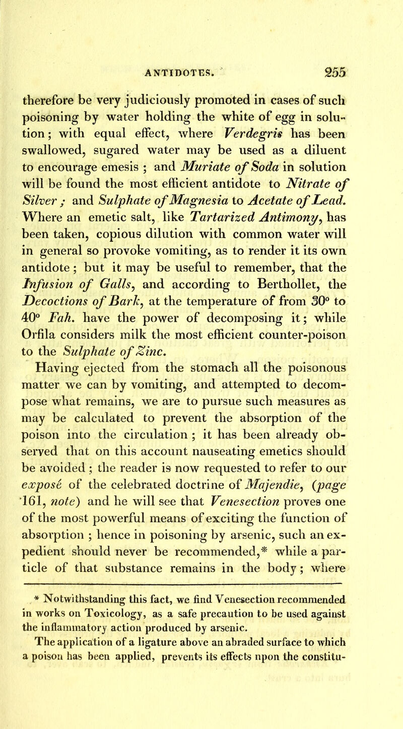 therefore be very judiciously promoted in cases of such poisoning by water holding the white of egg in solu- tion ; with equal effect, where Verdegru has been swallowed, sugared water may be used as a diluent to encourage emesis ; and Muriate of Soda in solution will be found the most efficient antidote to Nitrate of Silver ; and Sulphate of Magnesia to Acetate of Lead. Where an emetic salt, like Tartarized Antimony, has been taken, copious dilution with common water will in general so provoke vomiting, as to render it its own antidote ; but it may be useful to remember, that the Infusion of Galls, and according to Berthollet, the Decoctions of Bark, at the temperature of from 30° to 40° Fah. have the power of decomposing it; while Orfila considers milk the most efficient counter-poison to the Sulphate of Zinc. Having ejected from the stomach all the poisonous matter we can by vomiting, and attempted to decom- pose what remains, we are to pursue such measures as may be calculated to prevent the absorption of the poison into the circulation ; it has been already ob- served that on this account nauseating emetics should be avoided ; the reader is now requested to refer to our expose of the celebrated doctrine of Majendie, (page 161, note) and he will see that Venesection proves one of the most powerful means of exciting the function of absorption ; hence in poisoning by arsenic, such an ex- pedient should never be recommended,* while a par- ticle of that substance remains in the body; where * Notwithstanding this fact, we find Venesection recommended in works on Toxicology, as a safe precaution to be used against the inflammatory action produced by arsenic. The application of a ligature above an abraded surface to which a poison has been applied, prevents its effects upon the constitu-