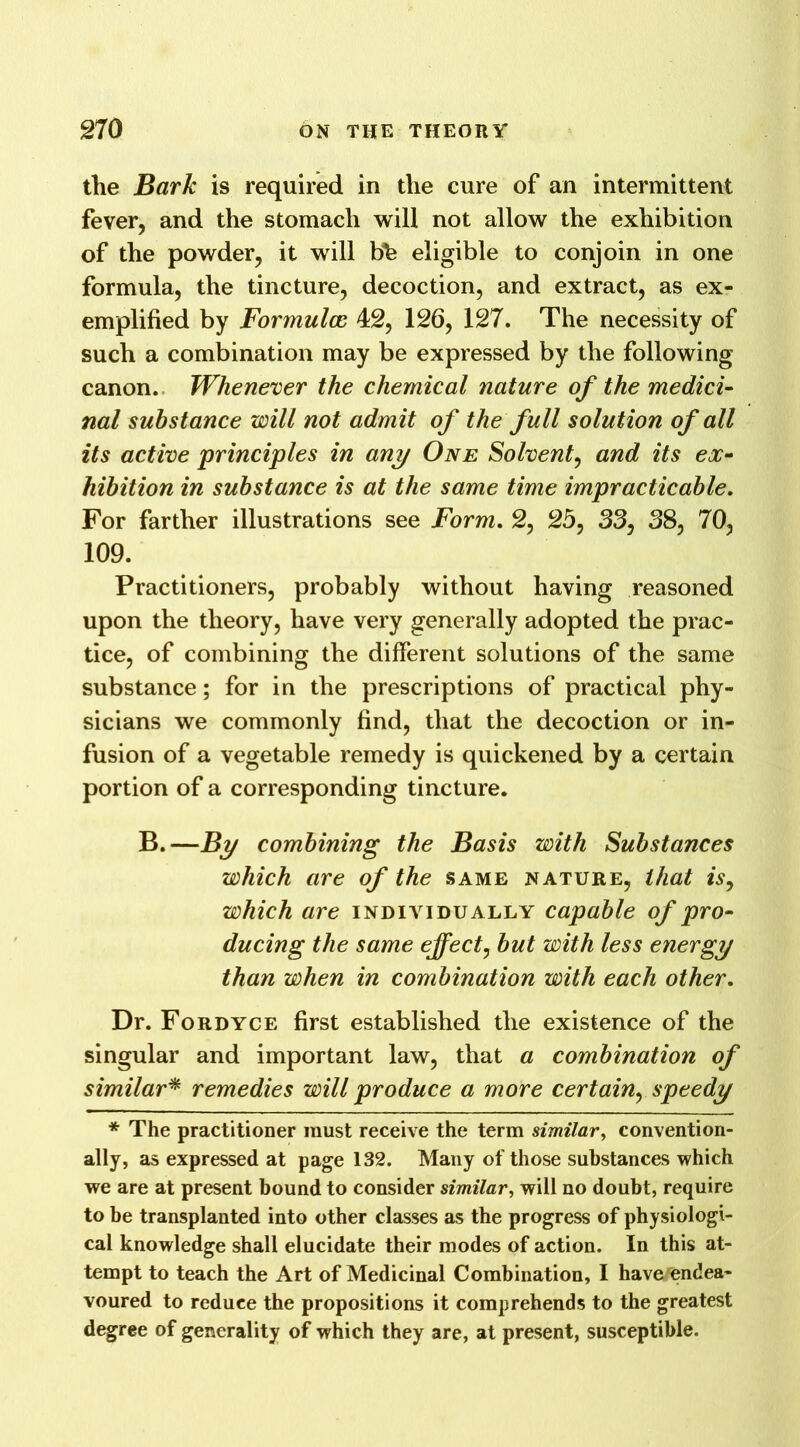 the Bark is required in the cure of an intermittent fever, and the stomach will not allow the exhibition of the powder, it will bh eligible to conjoin in one formula, the tincture, decoction, and extract, as ex- emplified by Formulas 42, 126, 127. The necessity of such a combination may be expressed by the following canon. Whenever the chemical nature of the medici- nal substance will not admit of the full solution of all its active principles in any One Solvent, and its ex- hibition in substance is at the same time impracticable. For farther illustrations see Form. 2, 25, 33, 38, 70, 109. Practitioners, probably without having reasoned upon the theory, have very generally adopted the prac- tice, of combining the different solutions of the same substance; for in the prescriptions of practical phy- sicians we commonly find, that the decoction or in- fusion of a vegetable remedy is quickened by a certain portion of a corresponding tincture. B.—By combining the Basis with Substances which are of the same nature, that is, which are individually capable of pro- ducing the same effect, but with less energy than when in combination with each other. Dr. Fordyce first established the existence of the singular and important law, that a combination of similar* remedies will produce a more certain, speedy * The practitioner must receive the term similar, convention- ally, as expressed at page 132. Many of those substances which we are at present bound to consider similar, will no doubt, require to be transplanted into other classes as the progress of physiologi- cal knowledge shall elucidate their modes of action. In this at- tempt to teach the Art of Medicinal Combination, I haverendea- voured to reduce the propositions it comprehends to the greatest degree of generality of which they are, at present, susceptible.