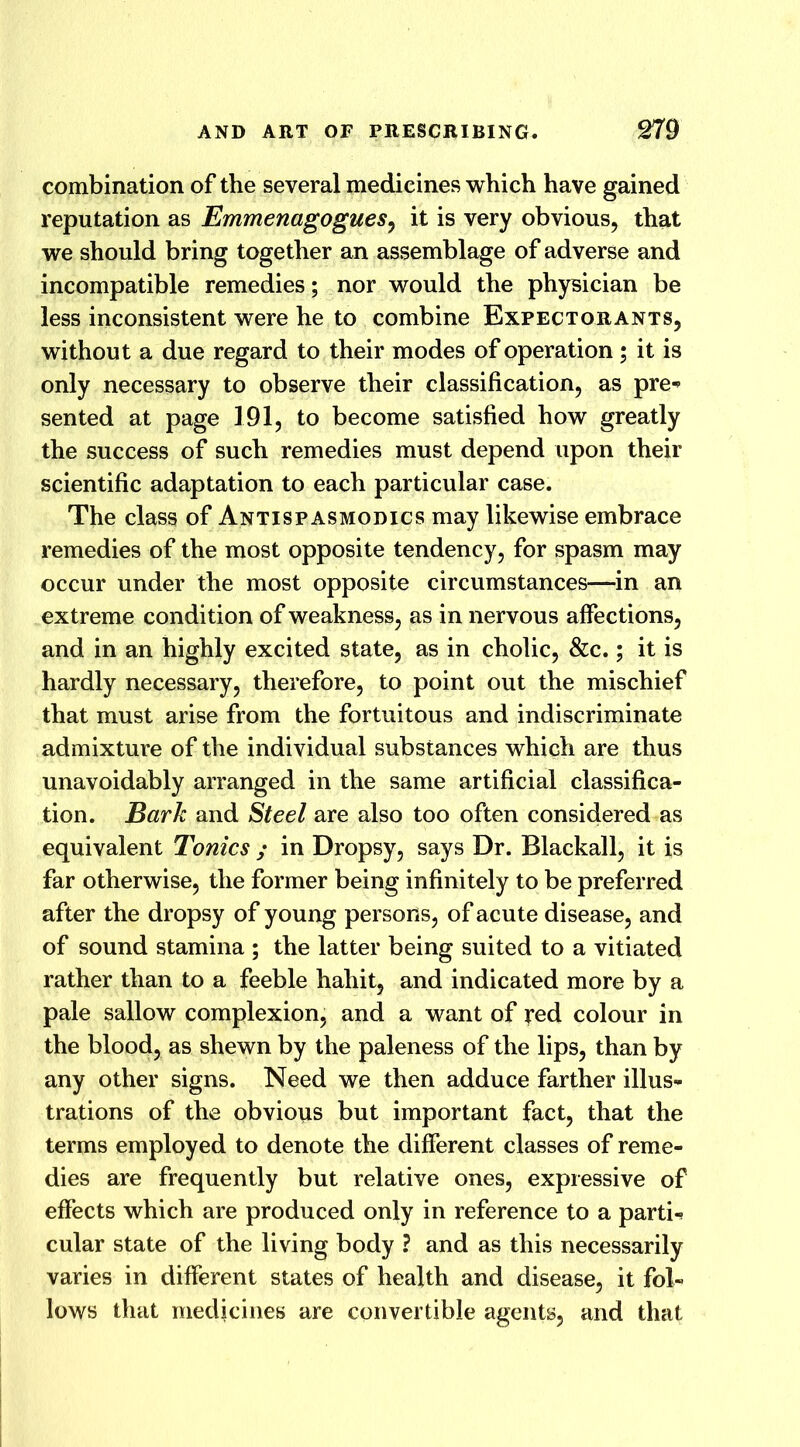 combination of the several medicines which have gained reputation as Emmenagogues, it is very obvious, that we should bring together an assemblage of adverse and incompatible remedies; nor would the physician be less inconsistent were he to combine Expectorants, without a due regard to their modes of operation; it is only necessary to observe their classification, as pre- sented at page 191, to become satisfied how greatly the success of such remedies must depend upon their scientific adaptation to each particular case. The class of Antispasmodics may likewise embrace remedies of the most opposite tendency, for spasm may occur under the most opposite circumstances—in an extreme condition of weakness, as in nervous affections, and in an highly excited state, as in cholic, &c.; it is hardly necessary, therefore, to point out the mischief that must arise from the fortuitous and indiscriminate admixture of the individual substances which are thus unavoidably arranged in the same artificial classifica- tion. Bark and Steel are also too often considered as equivalent Tonics ; in Dropsy, says Dr. Blackall, it is far otherwise, the former being infinitely to be preferred after the dropsy of young persons, of acute disease, and of sound stamina ; the latter being suited to a vitiated rather than to a feeble hahit, and indicated more by a pale sallow complexion, and a want of red colour in the blood, as shewn by the paleness of the lips, than by any other signs. Need we then adduce farther illus- trations of the obvious but important fact, that the terms employed to denote the different classes of reme- dies are frequently but relative ones, expressive of effects which are produced only in reference to a parti- cular state of the living body ? and as this necessarily varies in different states of health and disease, it fol- lows that medicines are convertible agents, and that