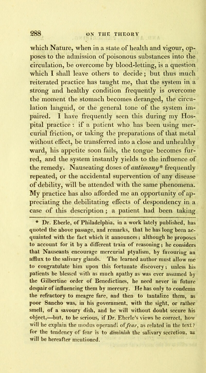 which Nature, when in a state of health and vigour, op- poses to the admission of poisonous substances into the circulation, be overcome by blood-letting, is a question which I shall leave others to decide; but thus much reiterated practice has taught me, that the system in a strong and healthy condition frequently is overcome the moment the stomach becomes deranged, the circu- lation languid, or the general tone of the system im- paired. I have frequently seen this during my Hos- pital practice : if a patient who has been using mer- curial friction, or taking the preparations of that metal without effect, be transferred into a close and unhealthy ward, his appetite soon fails, the tongue becomes fur- red, and the system instantly yields to the influence of the remedy. Nauseating doses of antimony* frequently repeated, or the accidental supervention of any disease of debility, will be attended with the same phenomena. My practice has also afforded me an opportunity of ap- preciating the debilitating effects of despondency in a case of this description ; a patient had been taking * Dr. Eberle, of Philadelphia, in a work lately published, has quoted the above passage, and remarks, that he has long been ac- quainted with the fact which it announces; although he proposes to account for it by a different train of reasoning; he considers that Nauseants encourage mercurial ptyalism, by favouring an afflux to the salivary glands. The learned author must allow me to congratulate him upon this fortunate discovery; unless his patients be blessed with as much apathy as was ever assumed by the Gilbertine order of Benedictines, he need never in future despair of influencing them by mercury. He has only to condemn the refractory to meagre fare, and then to tantalize them, as poor Sancho was, in his government, with the sight, or rather smell, of a savoury dish, and he will without doubt secure his object,—but, to be serious, if Dr. Eberle’s views he correct, how will he explain the modus operand! offear, as related in the text ? for the tendency of fear is to diminish the salivary secretion, as will he hereafter mentioned.