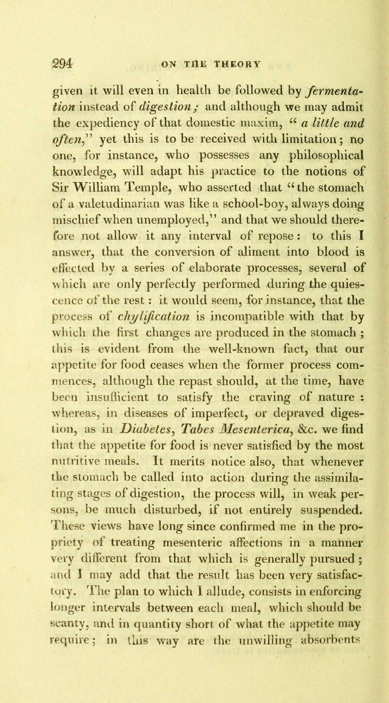 given it will even in liealtli be followed by fermenta- tion instead of digestion / and although we may admit the expediency of that domestic maxim, u a little and often f yet this is to be received with limitation; no one, for instance, who possesses any philosophical knowledge, will adapt his practice to the notions of Sir William Temple, who asserted that “the stomach of a valetudinarian was like a school-boy, always doing mischief when unemployed,” and that we should there- fore not allow it any interval of repose : to this I answer, that the conversion of aliment into blood is effected by a series of elaborate processes, several of which are only perfectly performed during the quies- cence of the rest: it would seem, for instance, that the process of chylification is incompatible with that by which the first changes are produced in the stomach ; this is evident from the well-known fact, that our appetite for food ceases when the former process com- mences, although the repast should, at the time, have been insufficient to satisfy the craving of nature : whereas, in diseases of imperfect, or depraved diges- tion, as in Diabetes, Tabes Mesenterica, &c. we find that the appetite for food is never satisfied by the most nutritive meals. It merits notice also, that whenever the stomach be called into action during the assimila- ting stages of digestion, the process will, in weak per- sons, be much disturbed, if not entirely suspended. These views have long since confirmed me in the pro- priety of treating mesenteric affections in a manner very different from that which is generally pursued ; and 1 may add that the result has been very satisfac- tory. The plan to which I allude, consists in enforcing longer intervals between each meal, which should be scanty, and in quantity short of what the appetite may require; in this way are the unwilling absorbents