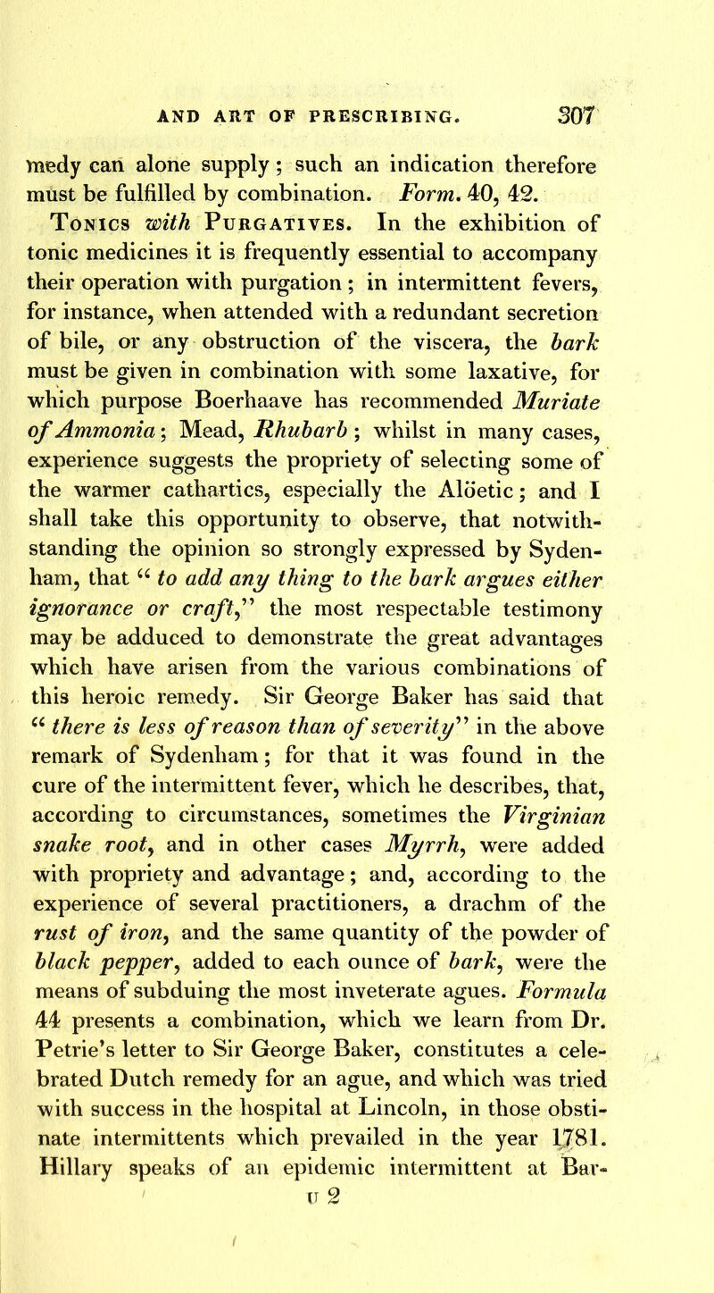 medy can alone supply; such an indication therefore must be fulfilled by combination. Form. 40, 42. Tonics with Purgatives. In the exhibition of tonic medicines it is frequently essential to accompany their operation with purgation ; in intermittent fevers, for instance, when attended with a redundant secretion of bile, or any obstruction of the viscera, the bark must be given in combination with some laxative, for which purpose Boerhaave has recommended Muriate of Ammonia; Mead, Rhubarb ; whilst in many cases, experience suggests the propriety of selecting some of the warmer cathartics, especially the Aloetic; and I shall take this opportunity to observe, that notwith- standing the opinion so strongly expressed by Syden- ham, that u to add any thing to the bark argues either ignorance or craftf the most respectable testimony may be adduced to demonstrate the great advantages which have arisen from the various combinations of this heroic remedy. Sir George Baker has said that u there is less of reason than of severity” in the above remark of Sydenham; for that it was found in the cure of the intermittent fever, which he describes, that, according to circumstances, sometimes the Virginian snake rooty and in other cases Myrrh, were added with propriety and advantage; and, according to the experience of several practitioners, a drachm of the rust of irony and the same quantity of the powder of black pepper, added to each ounce of barky were the means of subduing the most inveterate agues. Formula 44 presents a combination, which we learn from Dr. Petrie’s letter to Sir George Baker, constitutes a cele- brated Dutch remedy for an ague, and which was tried with success in the hospital at Lincoln, in those obsti- nate intermittents which prevailed in the year 1,781. Hillary speaks of an epidemic intermittent at Bar- u 2 i