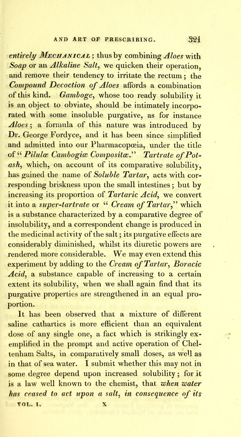 entirely Mechanical ; thus by combining Aloes with Soap or an Alkaline Salt, we quicken their operation, and remove their tendency to irritate the rectum; the Compound Decoction of Aloes affords a combination of this kind. Gamboge, whose too ready solubility it is an object to obviate, should be intimately incorpo- rated with some insoluble purgative, as for instance Aloes ; a formula of this nature was introduced by Dr. George Fordyce, and it has been since simplified and admitted into our Pharmacopoeia, under the title of u Pilulce Cambogice Composite^.” Tartrate of Pot- ashy which, on account of its comparative solubility, has gained the name of Soluble Tartar, acts with cor- responding briskness upon the small intestines; but by increasing its proportion of Tartaric Acid, we convert it into a super-tartrate or a Cream of Tartarwhich is a substance characterized by a comparative degree of insolubility, and a correspondent change is produced in the medicinal activity of the salt; its purgative effects are considerably diminished, whilst its diuretic powers are rendered more considerable. We may even extend this experiment by adding to the Cream of Tartary Boracic Acidy a substance capable of increasing to a certain extent its solubility, when we shall again find that its purgative properties are strengthened in an equal pro- portion. It has been observed that a mixture of different saline cathartics is more efficient than an equivalent dose of any single one, a fact which is strikingly ex- emplified in the prompt and active operation of Chel- tenham Salts, in comparatively small doses, as well as in that of sea water. I submit whether this may not in some degree depend upon increased solubility; for it is a lawr well known to the chemist, that when water has ceased to act upon a salty in consequence of its VOL. i. x