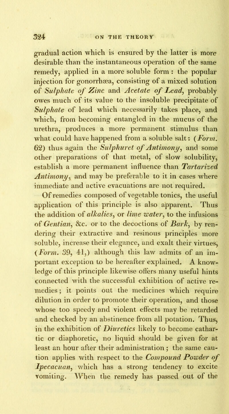 gradual action which is ensured by the latter is more desirable than the instantaneous operation of the same remedy, applied in a more soluble form : the popular injection for gonorrhaea, consisting of a mixed solution of Sulphate of Zinc and Acetate of Leaf probably owes much of its value to the insoluble precipitate of Sulphate of lead which necessarily takes place, and which, from becoming entangled in the mucus of the urethra, produces a more permanent stimulus than what could have happened from a soluble salt: (Form. 62) thus again the Sulphuret of Antimony, and some other preparations of that metal, of slow solubility, establish a more permanent influence than Tartarized Antimony, and may be preferable to it in cases where immediate and active evacuations are not required. Of remedies composed of vegetable tonics, the useful application of this principle is also apparent. Thus the addition of alkalies, or lime water, to the infusions of Gentian, &c. or to the decoctions of Bark, by ren- dering their extractive and resinous principles more soluble, increase their elegance, and exalt their virtues, (Form. 39, 41,) although this law admits of an im- portant exception to be hereafter explained. A know- ledge of this principle likewise offers many useful hints connected with the successful exhibition of active re- medies ; it points out the medicines which require dilution in order to promote their operation, and those whose too speedy and violent effects may be retarded and checked by an abstinence from all potation. Thus, in the exhibition of Diuretics likely to become cathar- tic or diaphoretic, no liquid should be given for at least an hour after their administration ; the same cau- tion applies with respect to the Compound Powder of Ipecacuan, which has a strong tendency to excite vomiting. When the remedy has passed out of the