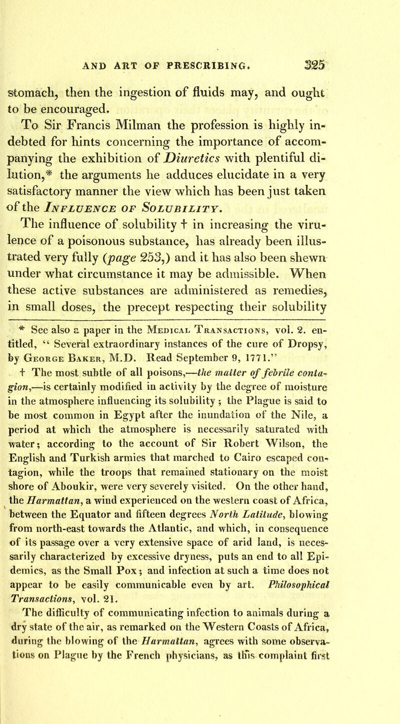 stomach, then the ingestion of fluids may, and ought to be encouraged. To Sir Francis Milman the profession is highly in- debted for hints concerning the importance of accom- panying the exhibition of Diuretics with plentiful di- lution,* the arguments he adduces elucidate in a very satisfactory manner the view which has been just taken of the Influence of Solubility. The influence of solubility + in increasing the viru- lence of a poisonous substance, has already been illus- trated very fully (page 253,) and it has also been shewn under what circumstance it may be admissible. When these active substances are administered as remedies, in small doses, the precept respecting their solubility * See also a paper in the Medical Transactions, vol. 2. en- titled, “ Several extraordinary instances of the cure of Dropsy, by George Baker, M.D. Read September 9, 1771.” f The most subtle of all poisons,'—the matter of febrile conta-> gion,—is certainly modified in activity by the degree of moisture in the atmosphere influencing its solubility ; the Plague is said to be most common in Egypt after the inundation of the Nile, a period at which the atmosphere is necessarily saturated with water; according to the account of Sir Robert Wilson, the English and Turkish armies that marched to Cairo escaped con- tagion, while the troops that remained stationary on the moist shore of Aboukir, were very severely visited. On the other hand, the Harmattan, a wind experienced on the western coast of Africa, between the Equator and fifteen degrees North Latitude, blowing from north-east towards the Atlantic, and which, in consequence of its passage over a very extensive space of arid land, is neces- sarily characterized by excessive dryness, puts an end to all Epi- demics, as the Small Pox; and infection at such a time does not appear to be easily communicable even by art. Philosophical Transactions, vol. 21. The difficulty of communicating infection to animals during a dry state of the air, as remarked on the Western Coasts of Africa, during the blowing of the Harmattan, agrees with some observa- tions on Plague by the French physicians, as this complaint first