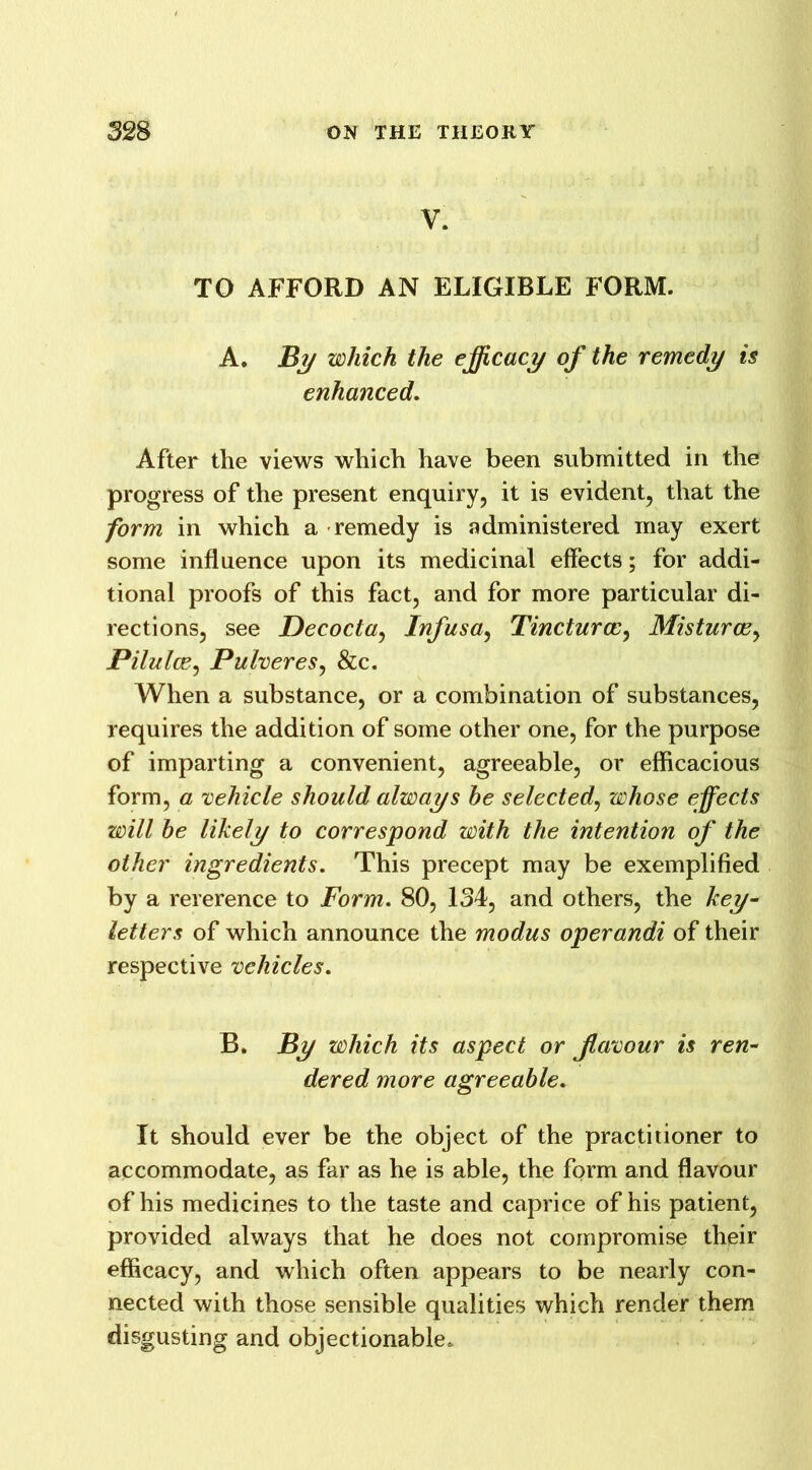 V. TO AFFORD AN ELIGIBLE FORM. A. By which the efficacy of the remedy is enhanced. After the views which have been submitted in the progress of the present enquiry, it is evident, that the form in which a remedy is administered may exert some influence upon its medicinal effects; for addi- tional proofs of this fact, and for more particular di- rections, see Decocta, Infusa, Tincturcc, Misturcey Pilulce, Pulveres, &c. When a substance, or a combination of substances, requires the addition of some other one, for the purpose of imparting a convenient, agreeable, or efficacious form, a vehicle should always be selected, whose effects will be likely to correspond with the intention of the other ingredients. This precept may be exemplified by a rererence to Form. 80, 134, and others, the key- letters of which announce the modus operandi of their respective vehicles. B. By which its aspect or favour is ren- dered more agreeable. It should ever be the object of the practitioner to accommodate, as far as he is able, the form and flavour of his medicines to the taste and caprice of his patient, provided always that he does not compromise their efficacy, and which often appears to be nearly con- nected with those sensible qualities which render them disgusting and objectionable.