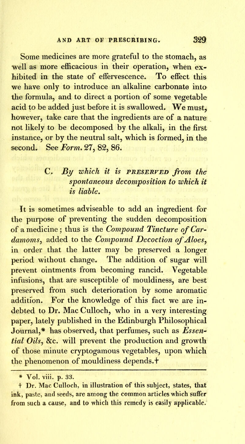 Some medicines are more grateful to the stomach, as well as more efficacious in their operation, when ex- hibited in the state of effervescence. To effect this we have only to introduce an alkaline carbonate into the formula, and to direct a portion of some vegetable acid to be added just before it is swallowed. We must, however, take care that the ingredients are of a nature not likely to be decomposed by the alkali, in the first instance, or by the neutral salt, which is formed, in the second. See Form. 27, 82, 86. C, jBy which it is preserved from the spontaneous decomposition to which it is liable. It is sometimes adviseable to add an ingredient for the purpose of preventing the sudden decomposition of a medicine; thus is the Compound Tincture of Car- damoms^ added to the Compound Decoction of Aloes, in order that the latter may be preserved a longer period without change. The addition of sugar will prevent ointments from becoming rancid. Vegetable infusions, that are susceptible of mouldiness, are best preserved from such deterioration by some aromatic addition. For the knowledge of this fact we are in- debted to Dr. Mac Culloch, who in a very interesting paper, lately published in the Edinburgh Philosophical Journal,* has observed, that perfumes, such as Essen- tial Oils, &c. will prevent the production and growth of those minute cryptogamous vegetables, upon which the phenomenon of mouldiness depends.t * Vol. viii. p. 33. + Dr. Mac Culloch, in illustration of this subject, states, that ink, paste, and seeds, are among the common articles which suffer from such a cause, and to which this remedy is easily applicable.