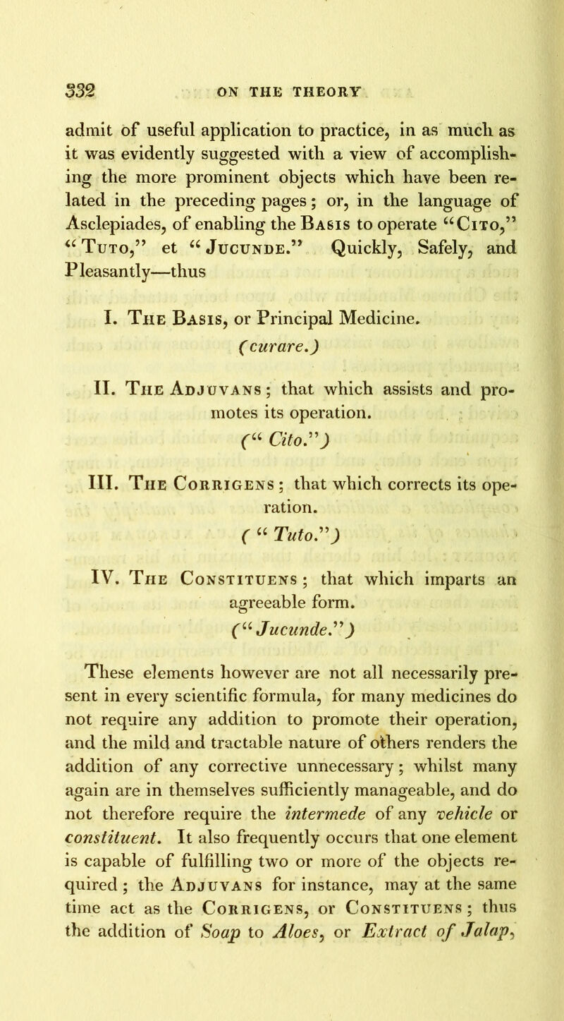 admit of useful application to practice, in as mucli as it was evidently suggested with a view of accomplish- ing the more prominent objects which have been re- lated in the preceding pages; or, in the language of Asclepiades, of enabling the Basis to operate “Cito,” “ Tuto,” et “Jucunde.” Quickly, Safely, and P leasantly—thus I. The Basis, or Principal Medicine. (curare.) II. The Adjuvans ; that which assists and pro- motes its operation. (u Cito.”) III. The Corrigens ; that which corrects its ope- ration. ( “ Tutor) IV. Tiie Constituens ; that which imparts an agreeable form. (u Jucunde.” ) These elements however are not all necessarily pre- sent in every scientific formula, for many medicines do not require any addition to promote their operation, and the mild and tractable nature of others renders the addition of any corrective unnecessary; whilst many again are in themselves sufficiently manageable, and do not therefore require the intermede of any vehicle or constituent. It also frequently occurs that one element is capable of fulfilling two or more of the objects re- quired ; the Adjuvans for instance, may at the same time act as the Corrigens, or Constituens; thus the addition of Soap to Aloes, or Extract of Jalap,