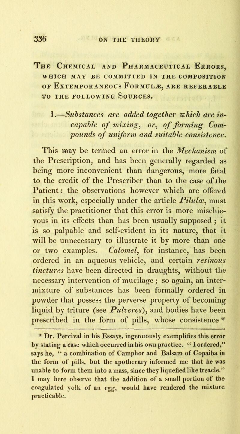 The Chemical and Pharmaceutical Errors, WHICH MAY BE COMMITTED IN THE COMPOSITION of Extemporaneous Formulae, are referable to the following Sources. 1.—Substances are added together which are in- capable of mixing, or, of forming Com- pounds of uniform and suitable consistence. This may be termed an error in the Mechanism of the Prescription, and has been generally regarded as being more inconvenient than dangerous, more fatal to the credit of the Prescriber than to the case of the Patient: the observations however which are offered in this work, especially under the article Pilulce, must satisfy the practitioner that this error is more mischie- vous in its effects than has been usually supposed; it is so palpable and self-evident in its nature, that it will be unnecessary to illustrate it by more than one or two examples. Calomel, for instance, has been ordered in an aqueous vehicle, and certain resinous tinctures have been directed in draughts, without the necessary intervention of mucilage ; so again, an inter- mixture of substances has been formally ordered in powder that possess the perverse property of becoming liquid by triture (see Pulveres), and bodies have been prescribed in the form of pills, whose consistence * * Dr. Percival in his Essays, ingenuously exemplifies this error by stating a case which occurred in his own practice. “ I ordered,’* says he, “ a combination of Camphor and Balsam of Copaiba in the form of pills, but the apothecary informed me that he was unable to form them into a mass, since they liquefied like treacle.” I may here observe that the addition of a small portion of the coagulated yolk of an egg, would have rendered the mixture practicable.