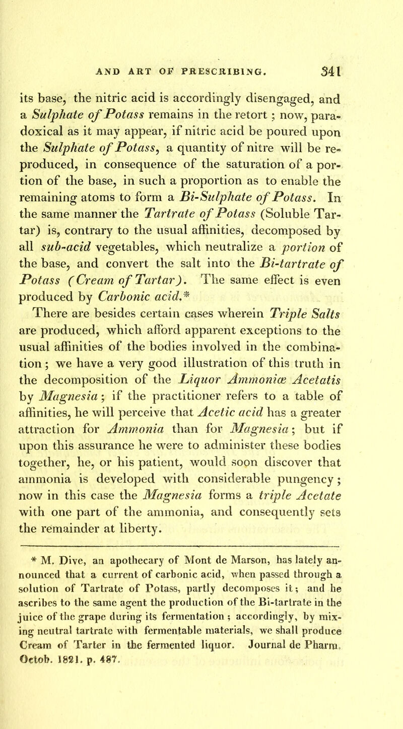 its base, the nitric acid is accordingly disengaged, and a Sulphate of Potass remains in the retort; now, para- doxical as it may appear, if nitric acid be poured upon the Sulphate of Potass, a quantity of nitre will be re- produced, in consequence of the saturation of a por- tion of the base, in such a proportion as to enable the remaining atoms to form a Bi-Sulphate of Potass. In the same manner the Tartrate of Potass (Soluble Tar- tar) is, contrary to the usual affinities, decomposed by all sub-acid vegetables, which neutralize a portion of the base, and convert the salt into the Bi-tartrate of Potass (Cream of Tartar). The same effect is even produced by Carbonic acid.* There are besides certain cases wherein Triple Salts are produced, which afford apparent exceptions to the usual affinities of the bodies involved in the combina- tion ; we have a very good illustration of this truth in the decomposition of the Liquor Ammonias Acetatis by Magnesia; if the practitioner refers to a table of affinities, he will perceive that Acetic acid has a greater attraction for Ammonia than for Magnesia; but if upon this assurance he were to administer these bodies together, he, or his patient, would soon discover that ammonia is developed with considerable pungency; now in this case the Magnesia forms a triple Acetate with one part of the ammonia, and consequently sets the remainder at liberty. * M. Dive, an apothecary of Mont de Marson, has lately an- nounced that a current of carbonic acid, when passed through a solution of Tartrate of Potass, partly decomposes it-, and he ascribes to the same agent the production of the Bi-tartrate in the juice of the grape during its fermentation ; accordingly, by mix- ing neutral tartrate with fermentable materials, we shall produce Cream of Tarter in the fermented liquor. Journal de Phamc Oeloh. 1821. p. 487.