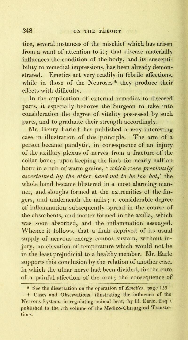 tice, several instances of the mischief which has arisen from a want of attention to it; that disease materially influences the condition of the body, and its suscepti- bility to remedial impressions, has been already demon- strated. Emetics act very readily in febrile affections, while in those of the Neuroses* they produce their effects with difficulty. In the application of external remedies to diseased parts, it especially behoves the Surgeon to take into consideration the degree of vitality possessed by such parts, and to graduate their strength accordingly. Mr. Henry Earle i has published a very interesting case in illustration of this principle. The arm of a person became paralytic, in consequence of an injury of the axillary plexus of nerves from a fracture of the collar bone ; upon keeping the limb for nearly half an hour in a tub of warm grains, c which were 'previously ascertained by the other hand not to be too hot,’ the whole hand became blistered in a most alarming man- ner, and sloughs formed at the extremities of the fin- gers, and underneath the nails; a considerable degree of inflammation subsequently spread in the course of the absorbents, and matter formed in the axilla, which was soon absorbed, and the inflammation assuaged. Whence it follows, that a limb deprived of its usual supply of nervous energy cannot sustain, without in- jury, an elevation of temperature which would not be in the least prejudicial to a healthy member. Mr. Earle supports this conclusion by the relation of another case, in which the ulnar nerve had been divided, for the cure of a painful affection of the arm; the consequence of * See the dissertation on the operation of Emetics, page 155. i Gases and Observations, illustrating the influence of the Nervous System, in regulating animal heat, by H. Earle, Esq. ; published in the 7th volume of the Medico-Chiyurgicai Transac- tions.