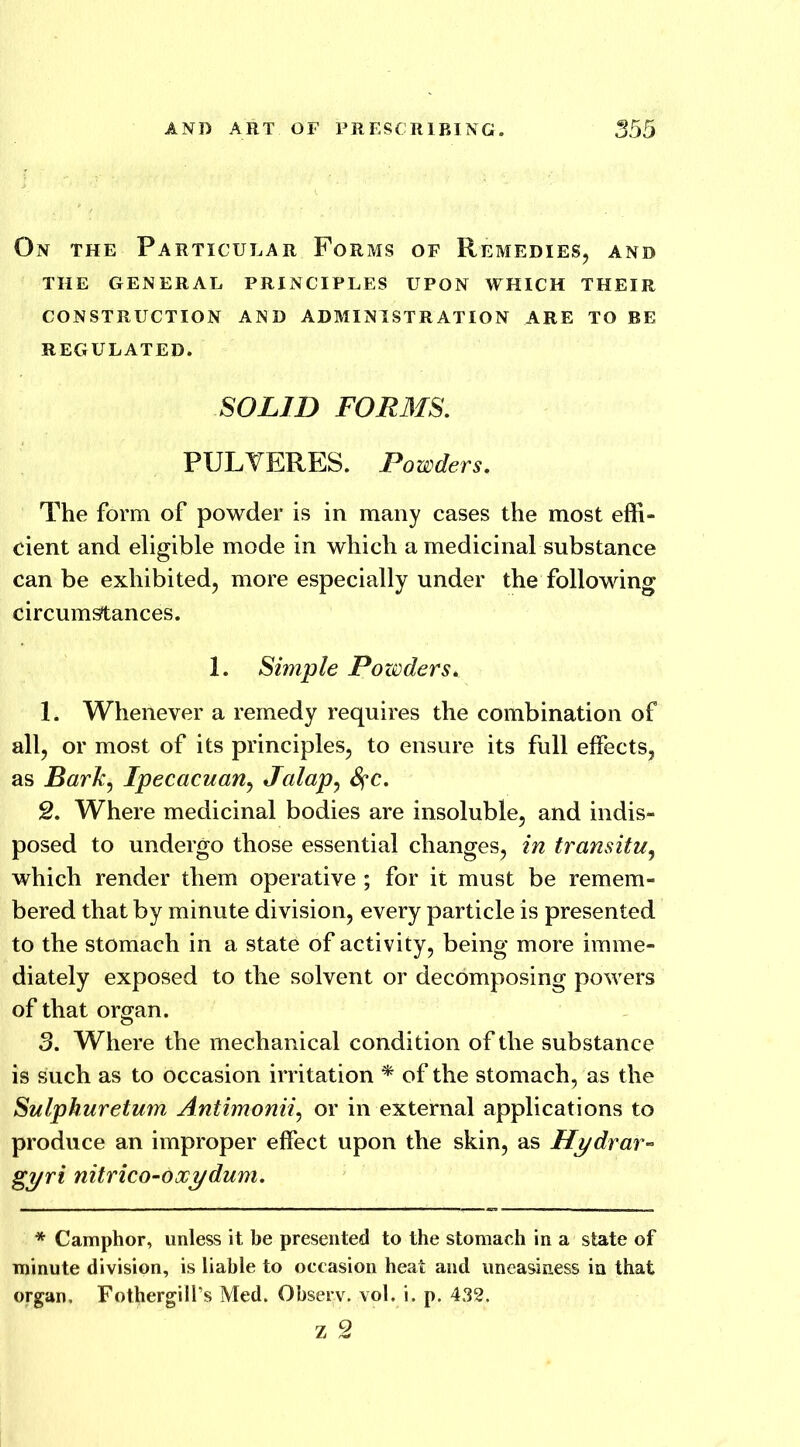 On the Particular Forms of Remedies, and THE GENERAL PRINCIPLES UPON WHICH THEIR CONSTRUCTION AND ADMINISTRATION ARE TO BE REGULATED. SOLID FORMS. PULVERES. Powders. The form of powder is in many cases the most effi- cient and eligible mode in which a medicinal substance can be exhibited, more especially under the following circumstances. 1. Simple Powders* 1. Whenever a remedy requires the combination of all, or most of its principles, to ensure its full effects, as Bark, Ipecacuan, Jalap, 8?c. 2. Where medicinal bodies are insoluble, and indis- posed to undergo those essential changes, in transitu, which render them operative ; for it must be remem- bered that by minute division, every particle is presented to the stomach in a state of activity, being more imme- diately exposed to the solvent or decomposing powers of that organ. 3. Where the mechanical condition of the substance is such as to occasion irritation * of the stomach, as the Sulphuretum Antimonii, or in external applications to produce an improper effect upon the skin, as Hydrar- gyri nitrico-oxydum. * Camphor, unless it be presented to the stomach in a state of minute division, is liable to occasion heat and uneasiness in that organ, Fothergiil’s Med. Observ. vol. i. p. 432.