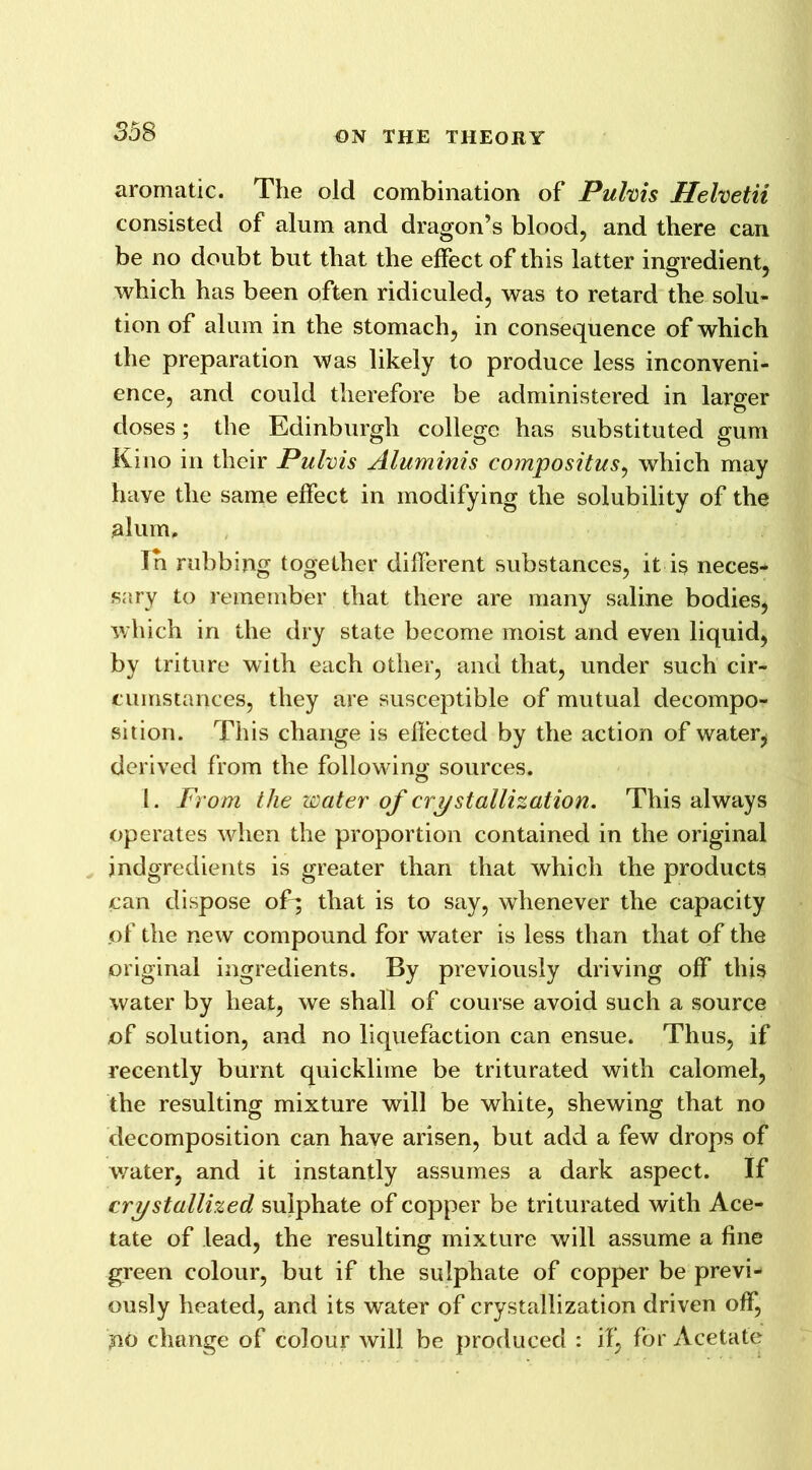 aromatic. The old combination of Puhis Helvetii consisted of alum and dragon’s blood, and there can be no doubt but that the effect of this latter ingredient, which has been often ridiculed, was to retard the solu- tion of alum in the stomach, in consequence of which the preparation was likely to produce less inconveni- ence, and could therefore be administered in larger doses; the Edinburgh college has substituted gum Kino in their Pulvis Aluminis compositus, which may have the same effect in modifying the solubility of the alum. In rubbing together different substances, it is neces- sary to remember that there are many saline bodies, which in the dry state become moist and even liquid, by triture with each other, and that, under such cir- cumstances, they are susceptible of mutual decompo- sition. This change is effected by the action of water, derived from the following sources. O I. From the water of crystallization. This always operates when the proportion contained in the original indgredients is greater than that which the products can dispose oE; that is to say, whenever the capacity of the new compound for water is less than that of the original ingredients. By previously driving off this water by heat, we shall of course avoid such a source of solution, and no liquefaction can ensue. Thus, if recently burnt quicklime be triturated with calomel, the resulting mixture will be white, shewing that no decomposition can have arisen, but add a few drops of water, and it instantly assumes a dark aspect. If crystallized sulphate of copper be triturated with Ace- tate of lead, the resulting mixture will assume a fine green colour, but if the sulphate of copper be previ- ously heated, and its water of crystallization driven off, no change of colour will be produced : if, for Acetate