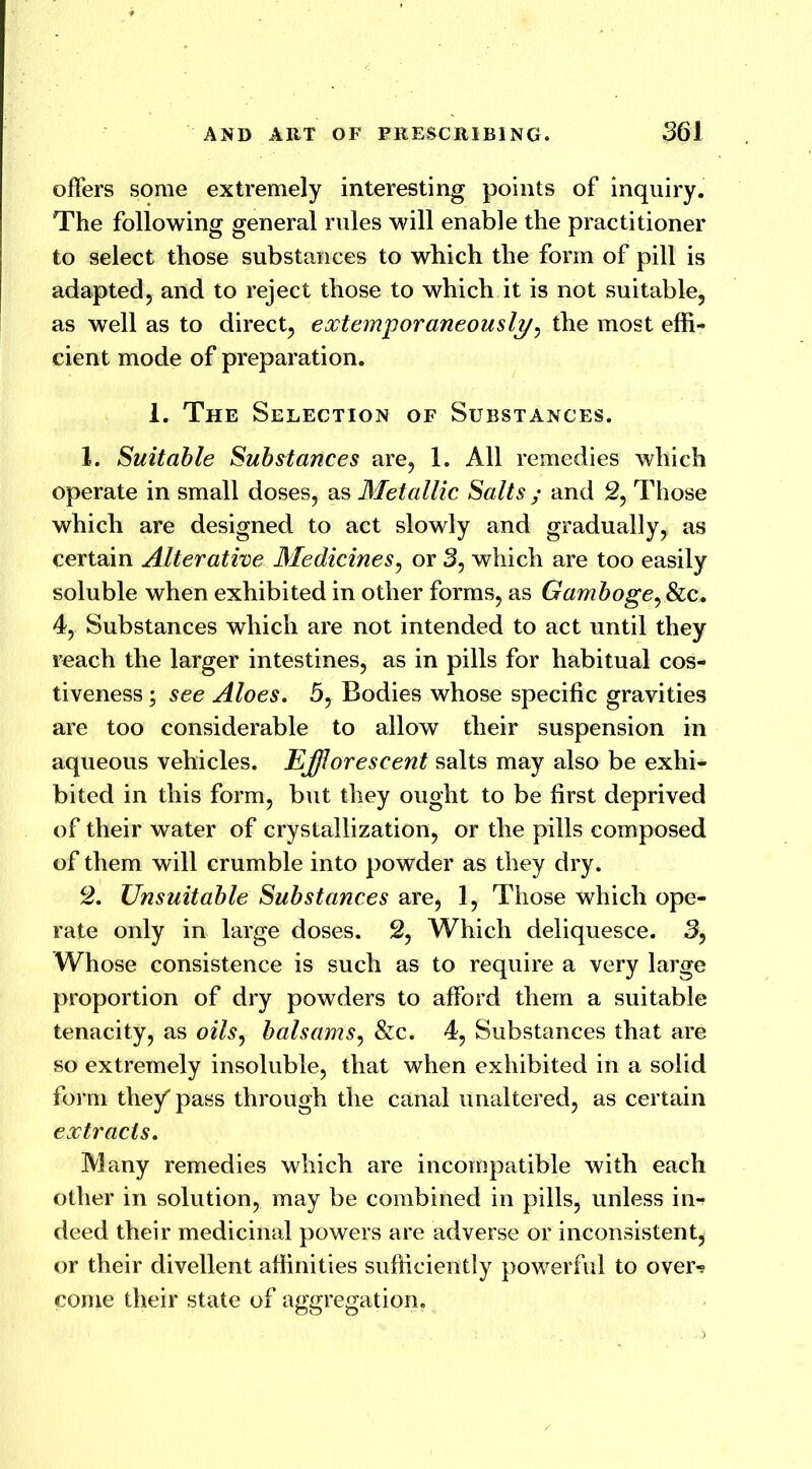 offers some extremely interesting points of inquiry. The following general rules will enable the practitioner to select those substances to which the form of pill is adapted, and to reject those to which it is not suitable, as well as to direct, extemporaneously, the most effi- cient mode of preparation. 1. The Selection of Substances. 1. Suitable Substances are, 1. All remedies which operate in small doses, as Metallic Salts ; and 2, Those which are designed to act slowly and gradually, as certain Alterative Medicines, or 3, which are too easily soluble when exhibited in other forms, as Gamboge, &c. 4, Substances which are not intended to act until they reach the larger intestines, as in pills for habitual cos- tiveness ; see Aloes. 5, Bodies whose specific gravities are too considerable to allow their suspension in aqueous vehicles. Efflorescent salts may also be exhi- bited in this form, but they ought to be first deprived of their water of crystallization, or the pills composed of them will crumble into powder as they dry. 2. Unsuitable Substances are, 1, Those which ope- rate only in large doses. 2, Which deliquesce. 3, Whose consistence is such as to require a very large proportion of dry powders to afford them a suitable tenacity, as oils, balsams, &c. 4, Substances that are so extremely insoluble, that when exhibited in a solid form they' pass through the canal unaltered, as certain extracts. Many remedies which are incompatible with each other in solution, may be combined in pills, unless in*? deed their medicinal powers are adverse or inconsistent, or their divellent affinities sufficiently powerful to over-? come their state of aggregation.