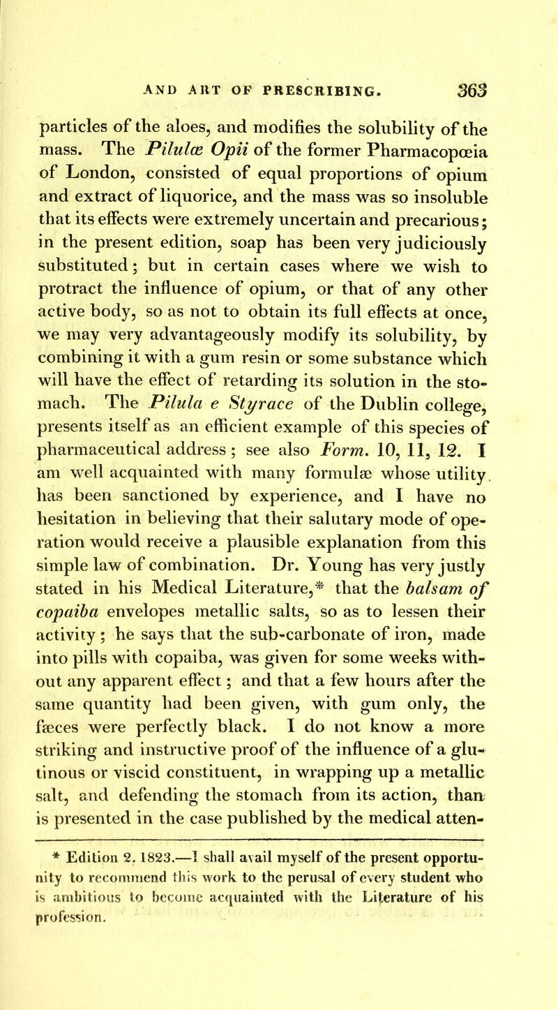 particles of the aloes, and modifies the solubility of the mass. The Pilulce Opii of the former Pharmacopoeia of London, consisted of equal proportions of opium and extract of liquorice, and the mass was so insoluble that its effects were extremely uncertain and precarious; in the present edition, soap has been very judiciously substituted; but in certain cases where we wish to protract the influence of opium, or that of any other active body, so as not to obtain its full effects at once, we may very advantageously modify its solubility, by combining it with a gum resin or some substance which will have the effect of retarding its solution in the sto- mach. The Pilula e Styrace of the Dublin college, presents itself as an efficient example of this species of pharmaceutical address ; see also Form. 10, 113 12. I am well acquainted with many formulae whose utility has been sanctioned by experience, and I have no hesitation in believing that their salutary mode of ope- ration would receive a plausible explanation from this simple law of combination. Dr. Young has very justly stated in his Medical Literature,* that the balsam of copaiba envelopes metallic salts, so as to lessen their activity ; he says that the sub-carbonate of iron, made into pills with copaiba, was given for some weeks with- out any apparent effect; and that a few hours after the same quantity had been given, with gum only, the faeces were perfectly black. I do not know a more striking and instructive proof of the influence of a glu- tinous or viscid constituent, in wrapping up a metallic salt, and defending the stomach from its action, than is presented in the case published by the medical atten- * Edition 2. 1823.—I shall avail myself of the present opportu- nity to recommend this work to the perusal of every student who is ambitious to become acquainted with the Literature of his profession.