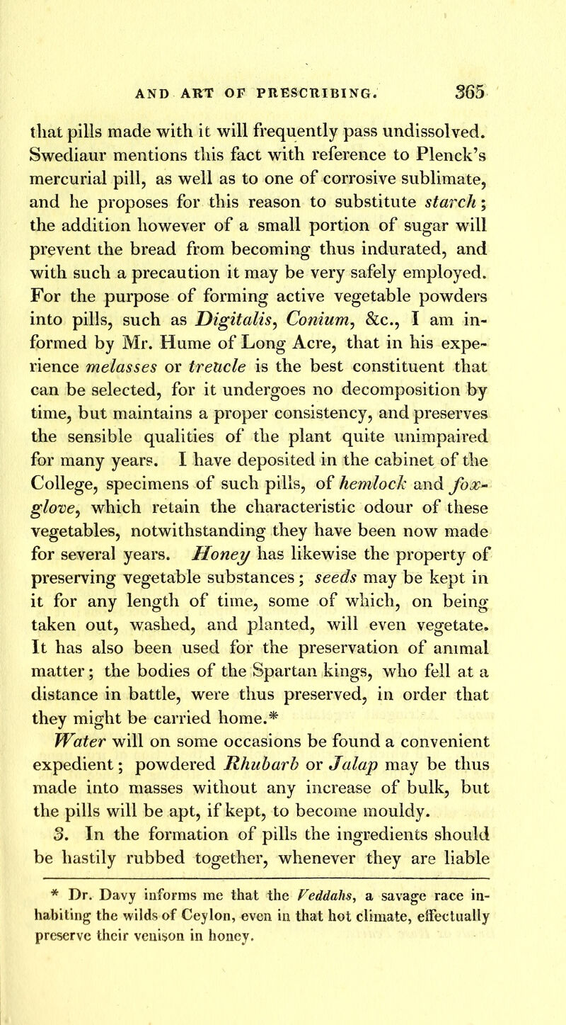 that pills made with it will frequently pass undissolved. Swediaur mentions this fact with reference to Plenck’s mercurial pill, as well as to one of corrosive sublimate, and he proposes for this reason to substitute starch* the addition however of a small portion of sugar will prevent the bread from becoming thus indurated, and with such a precaution it may be very safely employed. For the purpose of forming active vegetable powders into pills, such as Digitalis, Conium, &c., I am in- formed by Mr. Hume of Long Acre, that in his expe- rience melasses or trelicle is the best constituent that can be selected, for it undergoes no decomposition by time, but maintains a proper consistency, and preserves the sensible qualities of the plant quite unimpaired for many years. I have deposited in the cabinet of the College, specimens of such pills, of hemlock and foso glove, which retain the characteristic odour of these vegetables, notwithstanding they have been now made for several years. Honey has likewise the property of preserving vegetable substances; seeds may be kept in it for any length of time, some of which, on being taken out, washed, and planted, will even vegetate. It has also been used for the preservation of animal matter; the bodies of the Spartan kings, who fell at a distance in battle, were thus preserved, in order that they might be carried home.* Water will on some occasions be found a convenient expedient; powdered Rhubarb or Jalap may be thus made into masses without any increase of bulk, but the pills will be apt, if kept, to become mouldy. 3. In the formation of pills the ingredients should be hastily rubbed together, whenever they are liable * Dr. Davy informs me that the Veddahs, a savage race in- habiting the wilds of Ceylon, even in that hot climate, effectually preserve their venison in honey.