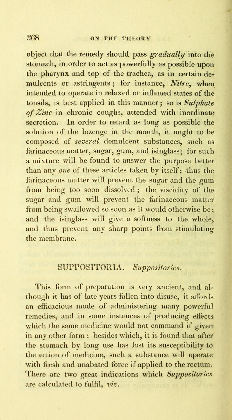 object that the remedy should pass gradually into the stomach, in order to act as powerfully as possible upon the pharynx and top of the trachea, as in certain de- mulcents or astringents ; for instance, Nitre, when intended to operate in relaxed or inflamed states of the tonsils, is best applied in this manner; so is Sulphate of Zinc in chronic coughs, attended with inordinate secretion. In order to retard as long as possible the solution of the lozenge in the mouth, it ought to be composed of several demulcent substances, such as farinaceous matter, sugar, gum, and isinglass; for such a mixture will be found to answer the purpose better than any one of these articles taken by itself; thus the farinaceous matter will prevent the sugar and the gum from being too soon dissolved ; the viscidity of the sugar and gum will prevent the farinaceous matter from being swallowed so soon as it would otherwise be; and the isinglass will give a softness to the whole, and thus prevent any sharp points from stimulating the membrane. SUPPOSITORXA. Suppositories. This form of preparation is very ancient, and al- though it has of late years fallen into disuse, it affords an efficacious mode of administering many powerful remedies, and in some instances of producing effects which the same medicine would not command if given in any other form : besides which, it is found that after the stomach by long use has lost its susceptibility to the action of medicine, such a substance will operate with fresh and unabated force if applied to the rectum. There are two great indications which Suppositories are calculated to fulfil, viz.