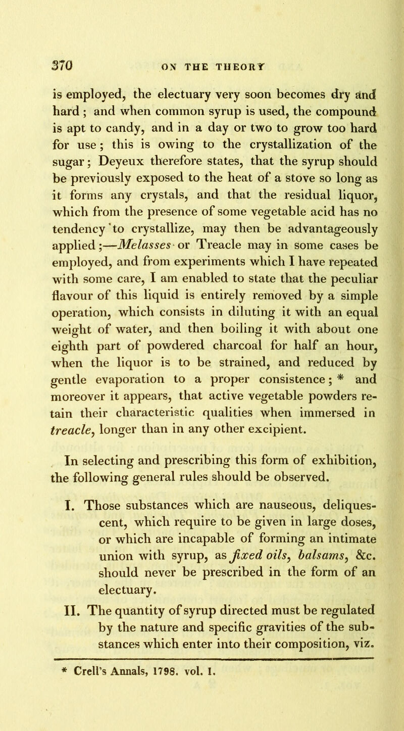 is employed, the electuary very soon becomes dry and hard ; and when common syrup is used, the compound is apt to candy, and in a day or two to grow too hard for use ; this is owing to the crystallization of the sugar; Deyeux therefore states, that the syrup should be previously exposed to the heat of a stove so long as it forms any crystals, and that the residual liquor, which from the presence of some vegetable acid has no tendency to crystallize, may then be advantageously applied;—Melasses or Treacle may in some cases be employed, and from experiments which I have repeated with some care, I am enabled to state that the peculiar flavour of this liquid is entirely removed by a simple operation, which consists in diluting it with an equal weight of water, and then boiling it with about one eighth part of powdered charcoal for half an hour, when the liquor is to be strained, and reduced by gentle evaporation to a proper consistence; * and moreover it appears, that active vegetable powders re- tain their characteristic qualities when immersed in treacle, longer than in any other excipient. In selecting and prescribing this form of exhibition, the following general rules should be observed. I. Those substances which are nauseous, deliques- cent, which require to be given in large doses, or which are incapable of forming an intimate union with syrup, as Jixed oils, balsams, &c. should never be prescribed in the form of an electuary. II. The quantity of syrup directed must be regulated by the nature and specific gravities of the sub- stances which enter into their composition, viz. * Crell’s Annals, 1798. vol. 1.