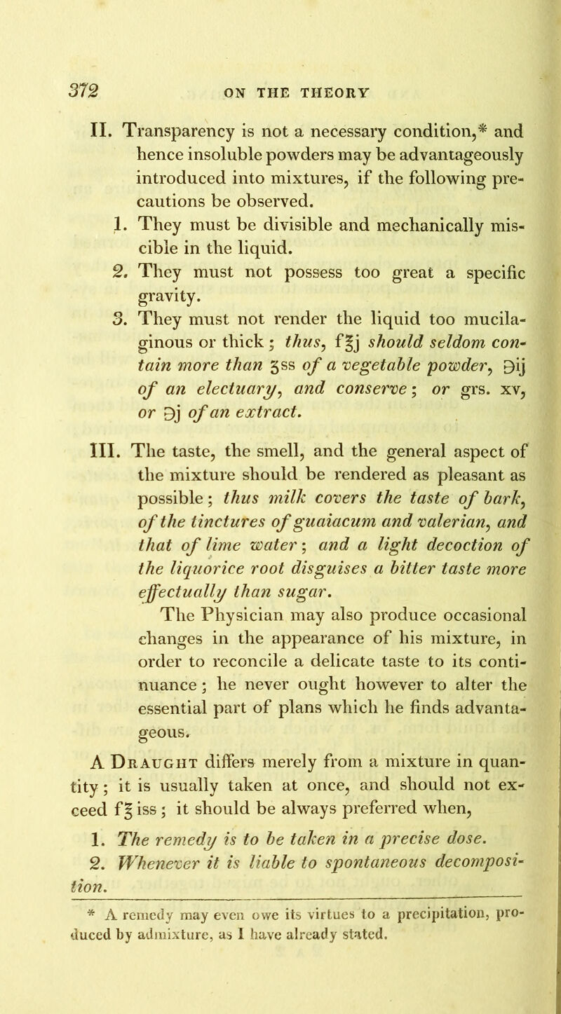 II. Transparency is not a necessary condition,* and hence insoluble powders may be advantageously introduced into mixtures, if the following pre- cautions be observed. 1. They must be divisible and mechanically mis- cible in the liquid. 2. They must not possess too great a specific gravity. 3. They must not render the liquid too mucila- ginous or thick ; thus, f|j should seldom con- tain more than gss of a vegetable powder, Bij of an electuary, and conserve; or grs. xv, or Bj of an extract. III. The taste, the smell, and the general aspect of the mixture should be rendered as pleasant as possible; thus milk covers the taste of bark, of the tinctures of guaiacum and valerian, and that of lime water; and a light decoction of the liquorice root disguises a bitter taste more effectually than sugar. The Physician may also produce occasional changes in the appearance of his mixture, in order to reconcile a delicate taste to its conti- nuance ; he never ought however to alter the essential part of plans which he finds advanta- geous. A Draught differs merely from a mixture in quan- tity ; it is usually taken at once, and should not ex- ceed f§ iss; it should be always preferred when, 1. The remedy is to be taken in a precise dose. 2. Whenever it is liable to spontaneous decomposi- tion. * A remedy may even owe its virtues to a precipitation, pro- duced by admixture, as I have already stated.