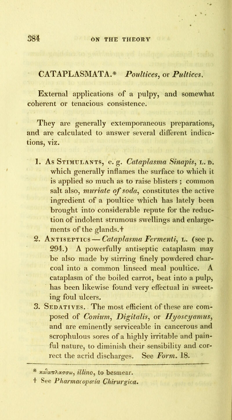 CATAPLASM AT A.* Poultices, or Pultices. External applications of a pulpy, and somewhat coherent or tenacious consistence. They are generally extemporaneous preparations, and are calculated to answer several different indica- tions, viz. 1. As Stimulants, e. g. Cataplasma Sinapis, l. d. which generally inflames the surface to which it is applied so much as to raise blisters ; common salt also, muriate of soda^ constitutes the active ingredient of a poultice which has lately been brought into considerable repute for the reduc- tion of indolent strumous swellings and enlarge- ments of the glands. + 2. Antiseptics — Cataplasma Fermenti, l. (seep. 294.) A powerfully antiseptic cataplasm may be also made by stirring finely powdered char- coal into a common linseed meal poultice. A cataplasm of the boiled carrot, beat into a pulp, has been likewise found very effectual in sweet- ing foul ulcers. 3. Sedatives. The most efficient of these are com- posed of Conium, Digitalis, or Hyoscyamus, and are eminently serviceable in cancerous and scrophulous sores of a highly irritable and pain- ful nature, to diminish their sensibility and cor- rect the acrid discharges. See Form. 18. o * xolaTrAao-o-w, illino, to besmear. + See Pharmacopoeia Chirurgica.