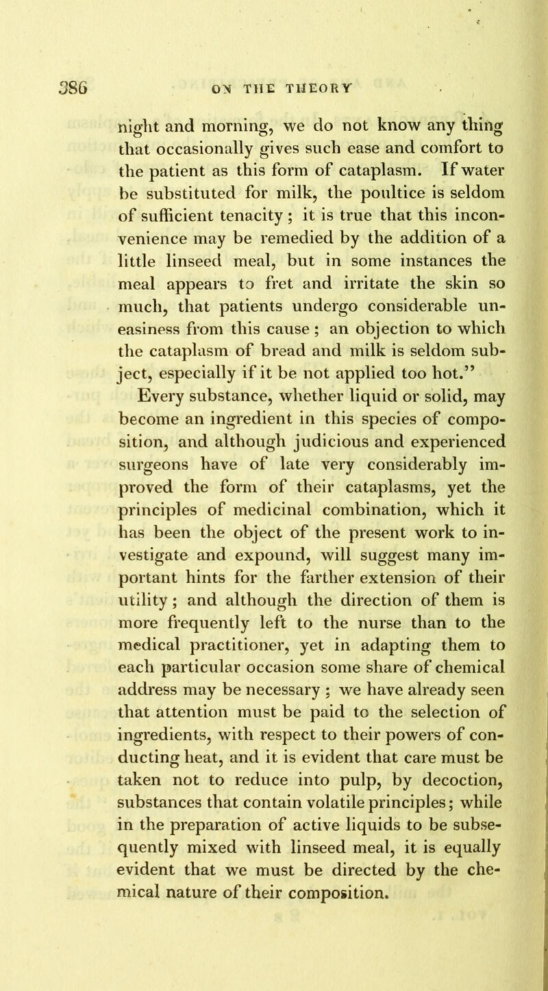 night and morning, we do not know any thing that occasionally gives such ease and comfort to the patient as this form of cataplasm. If water be substituted for milk, the poultice is seldom of sufficient tenacity ; it is true that this incon- venience may be remedied by the addition of a little linseed meal, but in some instances the meal appears to fret and irritate the skin so much, that patients undergo considerable un- easiness from this cause ; an objection to which the cataplasm of bread and milk is seldom sub- ject, especially if it be not applied too hot.” Every substance, whether liquid or solid, may become an ingredient in this species of compo- sition, and although judicious and experienced surgeons have of late very considerably im- proved the form of their cataplasms, yet the principles of medicinal combination, which it has been the object of the present work to in- vestigate and expound, will suggest many im- portant hints for the farther extension of their utility; and although the direction of them is more frequently left to the nurse than to the medical practitioner, yet in adapting them to each particular occasion some share of chemical address may be necessary ; we have already seen that attention must be paid to the selection of ingredients, with respect to their powers of con- ducting heat, and it is evident that care must be taken not to reduce into pulp, by decoction, substances that contain volatile principles; while in the preparation of active liquids to be subse- quently mixed with linseed meal, it is equally evident that we must be directed by the che- mical nature of their composition.