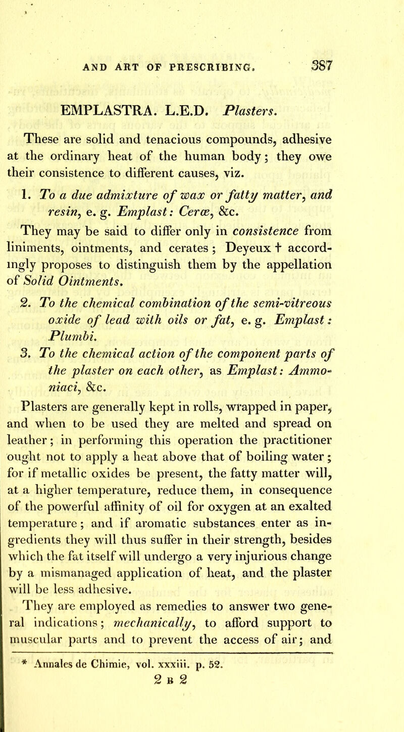 EMPLASTRA. L.E.D. Plasters. These are solid and tenacious compounds, adhesive at the ordinary heat of the human body; they owe their consistence to different causes, viz. 1. To a due admixture of wax or fatty matter, and resin, e. g. Emplast: Cerce, &c. They may be said to differ only in consistence from liniments, ointments, and cerates ; Deyeux t accord- mgly proposes to distinguish them by the appellation of Solid Ointments. 2. To the chemical combination of the semi-vitreous oxide of lead with oils or fat, e. g. Emplast: Plumbi. 3. To the chemical action of the component parts of the plaster on each other, as Emplast: Ammo- niaci, &c. Plasters are generally kept in rolls, wrapped in paper, and when to be used they are melted and spread on leather; in performing this operation the practitioner ought not to apply a heat above that of boiling water; for if metallic oxides be present, the fatty matter will, at a higher temperature, reduce them, in consequence of the powerful affinity of oil for oxygen at an exalted temperature; and if aromatic substances enter as in- gredients they will thus suffer in their strength, besides which the fat itself will undergo a very injurious change by a mismanaged application of heat, and the plaster will be less adhesive. They are employed as remedies to answer two gene- ral indications; mechanically, to afford support to muscular parts and to prevent the access of air; and * Annales de Chimie, vol. xxxiii. p. 52. 2 B 2