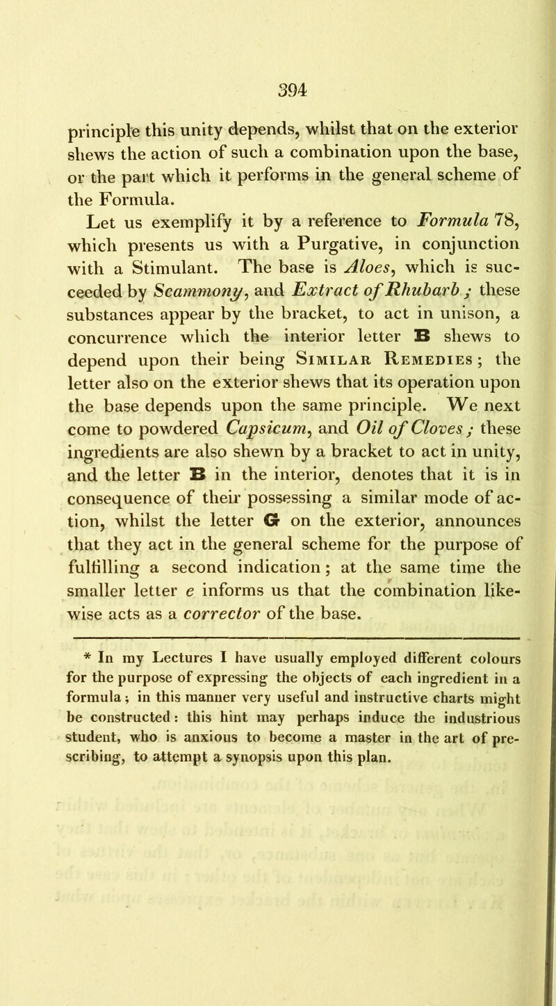 principle this unity depends, whilst that on the exterior shews the action of such a combination upon the base, or the part which it performs in the general scheme of the Formula. Let us exemplify it by a reference to Formula 78, which presents us with a Purgative, in conjunction with a Stimulant. The base is Aloes, which is suc- ceeded by Scammony, and Extract of Rhubarb ; these substances appear by the bracket, to act in unison, a concurrence which the interior letter B shews to depend upon their being Similar Remedies ; the letter also on the exterior shews that its operation upon the base depends upon the same principle. We next come to powdered Capsicum, and Oil of Cloves ; these ingredients are also shewn by a bracket to act in unity, and the letter B in the interior, denotes that it is in consequence of their possessing a similar mode of ac- tion, whilst the letter G on the exterior, announces that they act in the general scheme for the purpose of fulfilling a second indication; at the same time the smaller letter e informs us that the combination like- wise acts as a corrector of the base. * In my Lectures I have usually employed different colours for the purpose of expressing the objects of each ingredient in a formula; in this manner very useful and instructive charts might be constructed: this hint may perhaps induce the industrious student, who is anxious to become a master in the art of pre- scribing, to attempt a synopsis upon this plan.