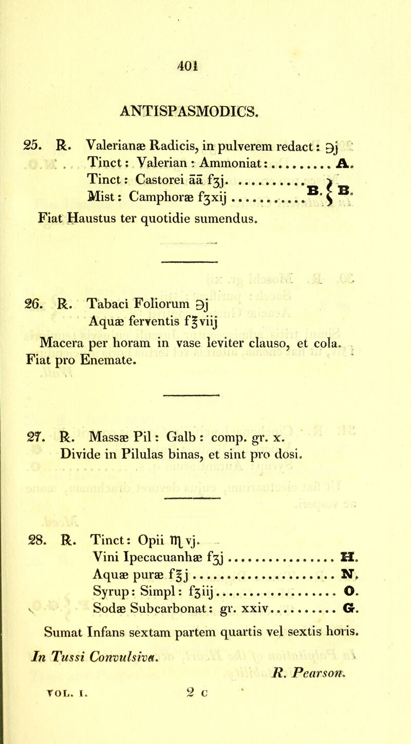 ANTISPASMODICS. 25. R. Valerianae Radicis, in pulverem redact: Tinct: Valerian • Ammoniat: A. Tinct: Castorei aa ^ Mist: Camphorae f3xij Fiat Haustus ter quotidie sumendus. 26. R. Tabaci Foliorum 9j Aquae feryentis f J viij Macera per horam in vase leviter clauso, et cola. Fiat pro Enemate. 2f. R. Massae Pil: Galb : comp. gr. x. Divide in Pilulas binas, et sint pro dosi. 28. R. Tinct: Opii Tl^vj. Vini Ipecacuanhae f^j SZ. Aquae purae f|j N. Syrup: Simpl: f3iij O. \ Sodae Subcarbonat: gr. xxiv Gr. Sumat Infans sextam partem quartis vel sextis horis. In Tussi Convulsive. R. Pearson\ 2 c VOL. I.