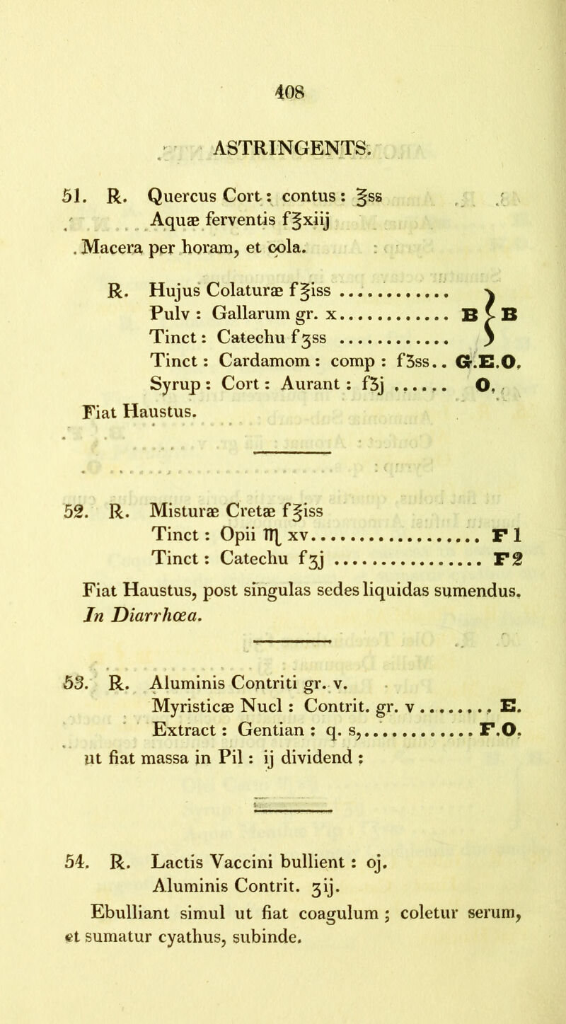 ASTRINGENTS. 51. R. QuercusCort: contus: §ss AquEB ferventis fgxiij . Macera per horam, et cola. R. Hujus Colaturae f §iss ^ Pulv : Gallarum gr. x B >B Tinct: Catechu f 3SS } Tinct: Cardamom: comp: f5ss.. GEO Syrup : Cort: Aurant : f3j O, Fiat Haustus. 52. R. Misturae Cretae fgiss Tinct: Opii Ify xv Fl Tinct: Catechu f3j F2 Fiat Haustus, post singulas sedes liquidas sumendus. In Diarrhoea. 53. R. Aluminis Contriti gr. v. Myristicae Nucl : Contrit. gr. v E. Extract: Gentian : q. s, F.O. ut fiat massa in Pil: ij dividend : 54. R. Lactis Yaccini bullient: oj. Aluminis Contrit. 3ij. Ebulliant simul ut fiat coagulum ; coletur serum, et sumatur cyathus, subinde.