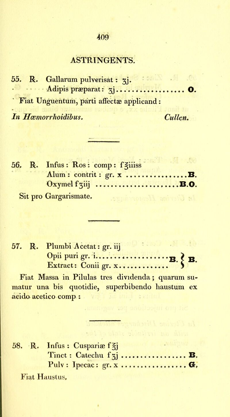 ASTRINGENTS. 55. R. Gallarum pulverisat: 3j. Adipis praeparat: gj *. O. Fiat Unguentum, parti affectae applicand: In Hcemorrhoidibus, Cullen. 56. R. Infus : Ros : comp : f giiiss Alum : contrit: gr. x B. Oxymelfgiij B.O. Sit pro Gargarismate. 57. R. Plumbi Acetat: gr. iij Opii puri gr. i.. • • B ? B Extract: Conii gr. x. f S Fiat Massa in Pilulas tres dividenda; quarum su- matur una bis quotidie, superbibendo haustum ex acido acetico comp : 58. R. Infus : Cuspariae f§j Tinct : Catechu f gj . B. Pulv : Ipecac: gr. x . Fiat Haustus,