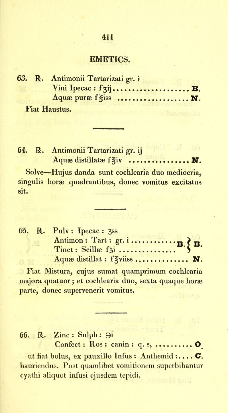 EMETICS. 63. R. Antimonii Tartarizati gr. i Yini Ipecac : f3ij B. Aquae purae fgiss N. Fiat Haustus. 64. R. Antimonii Tartarizati gr. ij Aquae distillatae fgiv N. Solve—Hujus danda sunt cochlearia duo mediocria, singulis horae quadrantibus, donee vomitus excitatus sit. 65. R. Pulv : Ipecac : 3ss Antimon : Tart: gr. i . Tinct: Scillae f5i .... Aquae distillat : fgviiss B. ^ B. ... N. Fiat Mistura, cujus sumat quamprimum cochlearia majora quatuor; et cochlearia duo, sexta quaque horae parte, donee supervenerit vomitus. 66. R. Zinc : Sulph: B'i Confect: Ros : canin : q. s, 0 ut fiat bolus, ex pauxillo Infus : Anthemid :.... C. hauriendus. Post quamlibet vomitionem superbibantur cyathi aliquot infusi ejusdem tepidi.