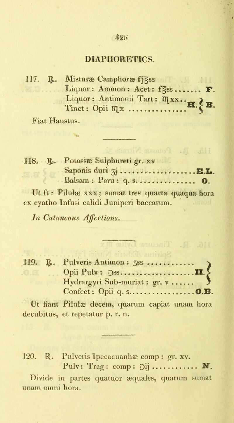 DIAPHORETICS, 117, 3$», Misturse Camphor© fjgss Liquor: Ammon : Acet: f§ss . a. Liquor: Antimonii Tart: TT|xx.. Tinct: Opii H|x ...,. . . Fiat Haustus, F. e, f s. 118, Potass© Sulphured gr. xv Saponis duri gj . ELL Balsam : Peru : q. s. .. O, Ut ft: Pilulae xxx; sumat tres quarta quaqua hora ex cyatho Infusi calidi Juniperi baccarum. In Cutaneous Affections. 119. §>. Pulveris Antimon : 3ss Opii Pulv : E»ss . H. Hydrargyri Sub-muriat: gr. v ...,.. Confect: Opii q. s 0.B. Ut fiant Pilulae decern, quarum capiat unam hora decubitus, et repetatur p. r. n. 120. R, Pulveris Ipecacuanhas comp : gr. xv. Pulv: Trag : comp: Bij N. Divide in partes quatuor aequales, quarum sumat unam omni hora.