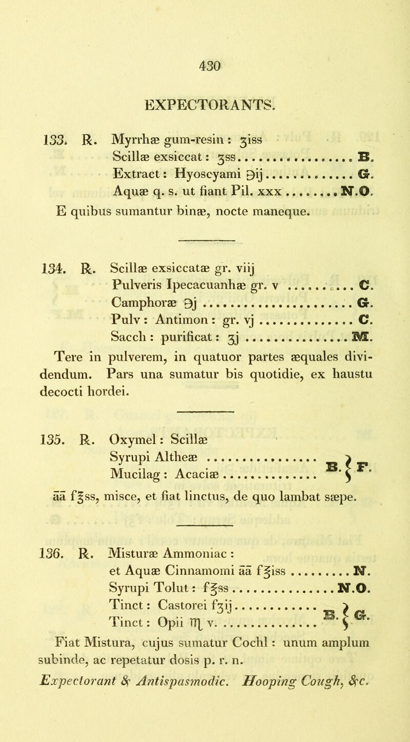 EXPECTORANTS. 133* R. Myrrhae gum-resin: giss Scillae exsiceat: 3SS « Extract: Hyoscyami £)ij O'. Aquae q. s. ut fiant Pil. xxx N.O= E quibils sumantur binae, nocte maneque. 134. R. Scillae exsiccatae gr. viij Pulveris Ipecacuanhae gr. v C. Camphorae Oj Gr. Pulv : Antimon : gr. vj C. Saccli: purificat: 3j 3ML Tere in pulverem, in quatuor partes aequales divi- dendum. Pars una sumatur bis quotidie, ex haustu decocti hordei. 135. R. Oxymel: Scillae Syrupi Altheae ^ _ Mucilag : Acaciae B. ^ . aa fgss, misce, et fiat linctus, de quo lambat saepe. 136. R. Misturae Ammoniac: et Aquae Cinnamomi aa f^iss M. Syrupi Tolut: fgss N.0. Tinct: Castorei f3ij } Tinct: Opii Ify v B. ^ G. Fiat Mistura, cujus sumatur Cochl: unum amplum subinde, ac repetatur dosis p. r. n. Expectorant # Antispasmodic. Hooping Cough, fyc*