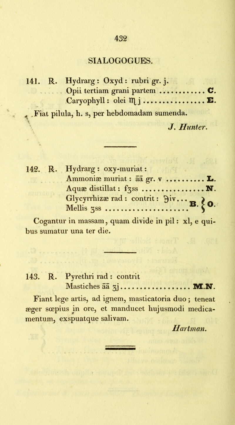 4 32 SIALOGOGUES. 141. R. Hydrarg: Oxyd : rubrigr. j. Opii tertiam grani partem C. Caryophyll: olei TT[J .. C ^ .Fiat pilula, h. s, per hebdomadam sumenda. J. Hunter. 142. R. Hydrarg: oxy-muriat: Ammoniae muriat: aa gr. v Aquae distillat: f3ss Glycyrrhizae rad : contrit: .. Mellis 3SS O. Cogantur in massam, quam divide in pil: xl, e qui- bus sumatur una ter die. 143. R. Pyrethri rad: contrit Mastiches aa 3j M.N. Fiant lege artis, ad ignem, masticatoria duo; teneat aeger soepius in ore, et manducet hujusmodi medica- mentum, exspuatque salivam. Hartman.