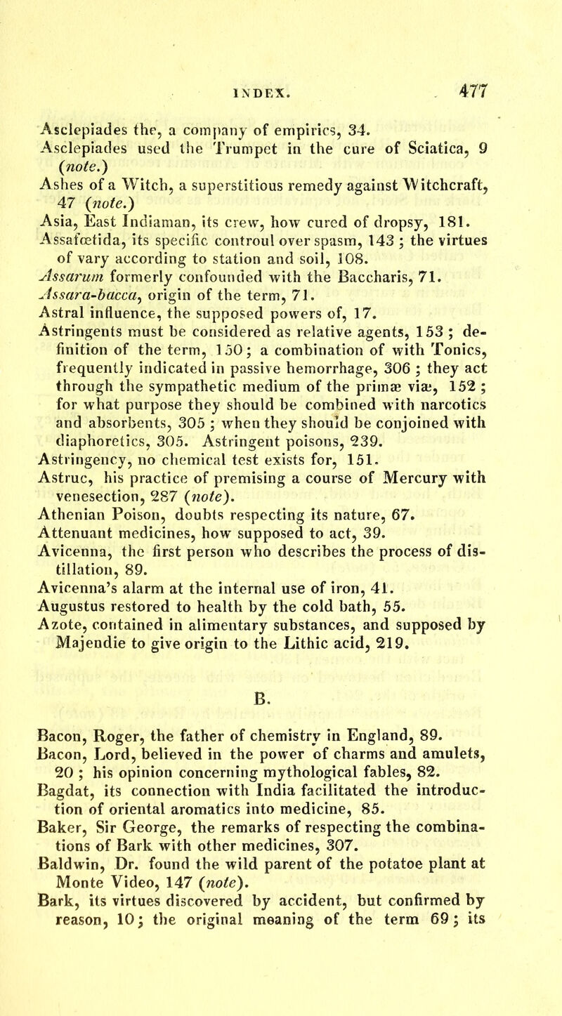 477 Asclepiades the, a company of empirics, 34. Asclepiades used the Trumpet in the cure of Sciatica, 9 (note.) Ashes of a Witch, a superstitious remedy against Witchcraft, 47 (note.) Asia, East Indiaman, its crew, how cured of dropsy, 181. Assafcetida, its specific controul over spasm, 143 ; the virtues of vary according to station and soil, 108. Assarum formerly confounded with the Baccharis, 71. Assara-bacca, origin of the term, 71. Astral influence, the supposed powers of, 17. Astringents must be considered as relative agents, 153 ; de- finition of the term, 150; a combination of with Tonics, frequently indicated in passive hemorrhage, 306 ; they act through the sympathetic medium of the primae via;, 152 ; for what purpose they should be combined with narcotics and absorbents, 305 ; when they should be conjoined with diaphoretics, 305. Astringent poisons, 239. Astringency, no chemical test exists for, 151. Astruc, his practice of premising a course of Mercury with venesection, 287 (note). Athenian Poison, doubts respecting its nature, 67. Attenuant medicines, how' supposed to act, 39. Avicenna, the first person who describes the process of dis- tillation, 89. Avicenna’s alarm at the internal use of iron, 41. Augustus restored to health by the cold bath, 55. Azote, contained in alimentary substances, and supposed by Majendie to give origin to the Lithic acid, 219. B, Bacon, Roger, the father of chemistry in England, 89. Bacon, Lord, believed in the power of charms and amulets, 20 ; his opinion concerning mythological fables, 82. Bagdat, its connection with India facilitated the introduc- tion of oriental aromatics into medicine, 85. Baker, Sir George, the remarks of respecting the combina- tions of Bark with other medicines, 307. Baldwin, Dr. found the wild parent of the potatoe plant at Monte Video, 147 (note). Bark, its virtues discovered by accident, but confirmed by reason, 10; the original meaning of the term 69; its