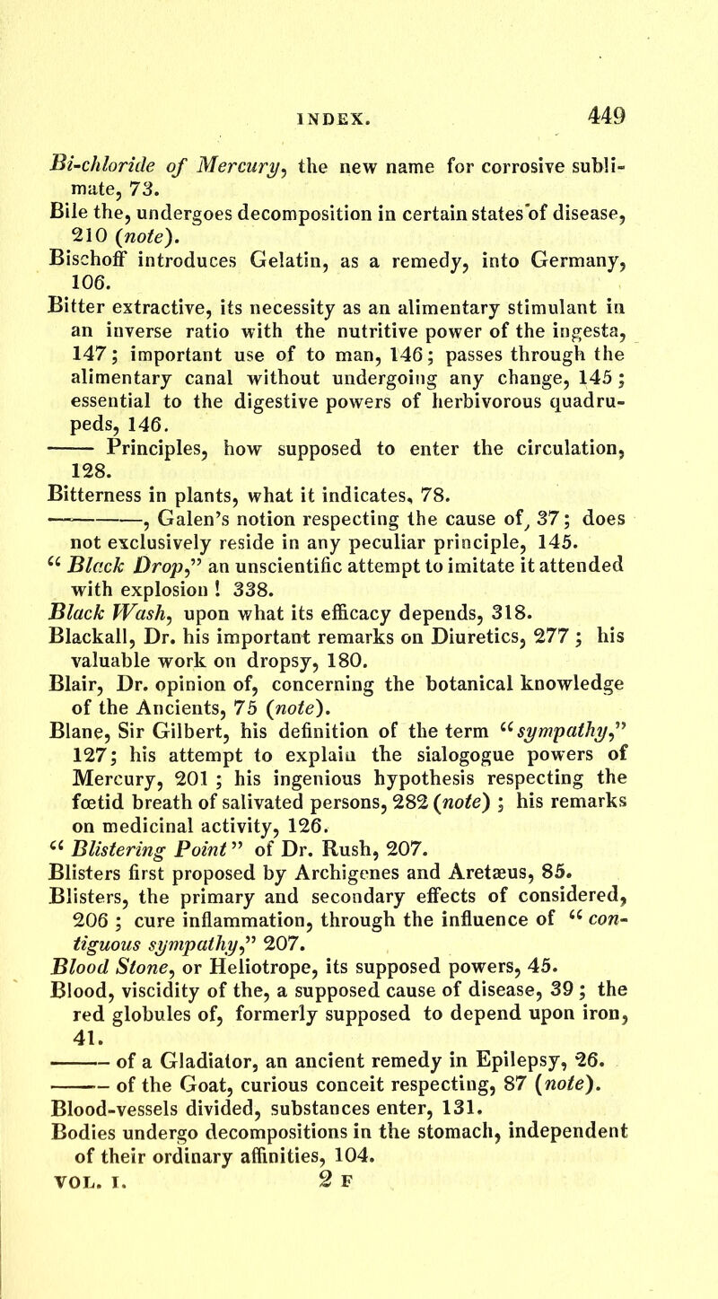 Bi-chloride of Mercury, the new name for corrosive subli- mate, 73. Bile the, undergoes decomposition in certainstatesof disease, 210 {note). Bischoff introduces Gelatin, as a remedy, into Germany, 106. Bitter extractive, its necessity as an alimentary stimulant in an inverse ratio with the nutritive power of the ingesta, 147; important use of to man, 146; passes through the alimentary canal without undergoing any change, 145; essential to the digestive powers of herbivorous quadru- peds, 146. —— Principles, how supposed to enter the circulation, 128. Bitterness in plants, what it indicates, 78. — , Galen’s notion respecting the cause of, 37; does not exclusively reside in any peculiar principle, 145. u Black Dropf an unscientific attempt to imitate it attended with explosion ! 338. Black Wash, upon what its efficacy depends, 318. Blackall, Dr. his important; remarks on Diuretics, 277 ; his valuable work on dropsy, 180. Blair, Dr. opinion of, concerning the botanical knowledge of the Ancients, 75 {note). Blane, Sir Gilbert, his definition of the term ec sympathy,” 127; his attempt to explain the sialogogue powers of Mercury, 201 ; his ingenious hypothesis respecting the foetid breath of salivated persons, 282 {note) ; his remarks on medicinal activity, 126. u Blistering Point ” of Dr. Rush, 207. Blisters first proposed by Archigenes and Aretaeus, 85. Blisters, the primary and secondary effects of considered, 206 ; cure inflammation, through the influence of cc con- tiguous sympathy,” 207. Blood Stone, or Heliotrope, its supposed powers, 45. Blood, viscidity of the, a supposed cause of disease, 39 ; the red globules of, formerly supposed to depend upon iron, 41. of a Gladiator, an ancient remedy in Epilepsy, 26. of the Goat, curious conceit respecting, 87 {note). Blood-vessels divided, substances enter, 131. Bodies undergo decompositions in the stomach, independent of their ordinary affinities, 104. VOL. I. 2 F