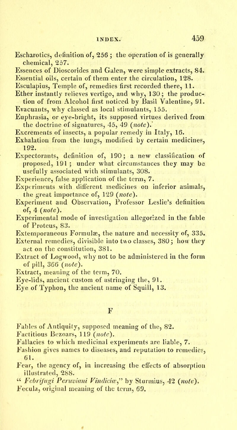 Escharotics, definition of, 256 ; the operation of is generally chemical, 257. Essences of Dioscorides and Galen, were simple extracts, 84. Essential oils, certain of them enter the circulation, 128. Esculapius, Temple of, remedies first recorded there, 11. Ether instantly relieves vertigo, and why, 130; the produc- tion of from Alcohol first noticed by Basil Valentine, 91. Evacuants, why classed as local stimulants, 155. Euphrasia, or eye-bright, its supposed virtues derived from the doctrine of signatures, 45, 49 (note).’ Excrements of insects, a popular remedy in Italy, 16. Exhalation from the lungs, modified by certain medicines, 192. Expectorants, definition of, 190; a new classification of proposed, 191 ; under what circumstances they may be usefully associated with stimulants, 308. Experience, false application of the term, 7. Experiments with different medicines on inferior animals, the great importance of, 129 (note). Experiment and Observation, Professor Leslie’s definition of, 4 (note). Experimental mode of investigation allegorized in the fable of Proteus, 83. Extemporaneous Formulas, the nature and necessity of, 335. External remedies, divisible into two classes, 380; how they act on the constitution, 381. Extract of Logwood, why not to be administered in the form of pill, 366 (note). Extract, meaning of the term, 70. Eye-lids, ancient custom of astringing the, 91. Eye of Typhon, the ancient name of Squill, 13. F Fables of Antiquity, supposed meaning of the, 82. Factitious Bezoars, 119 (note). Fallacies to which medicinal experiments are liable, 7. Fashion gives names to diseases, and reputation to remedies, 61. Fear, the agency of, in increasing the effects of absorption illustrated, 288. 66 Fcbrijugi Peruviani Vindicia?” by Sturmius, 42 (note). Fecula, original meaning of the term, 69.