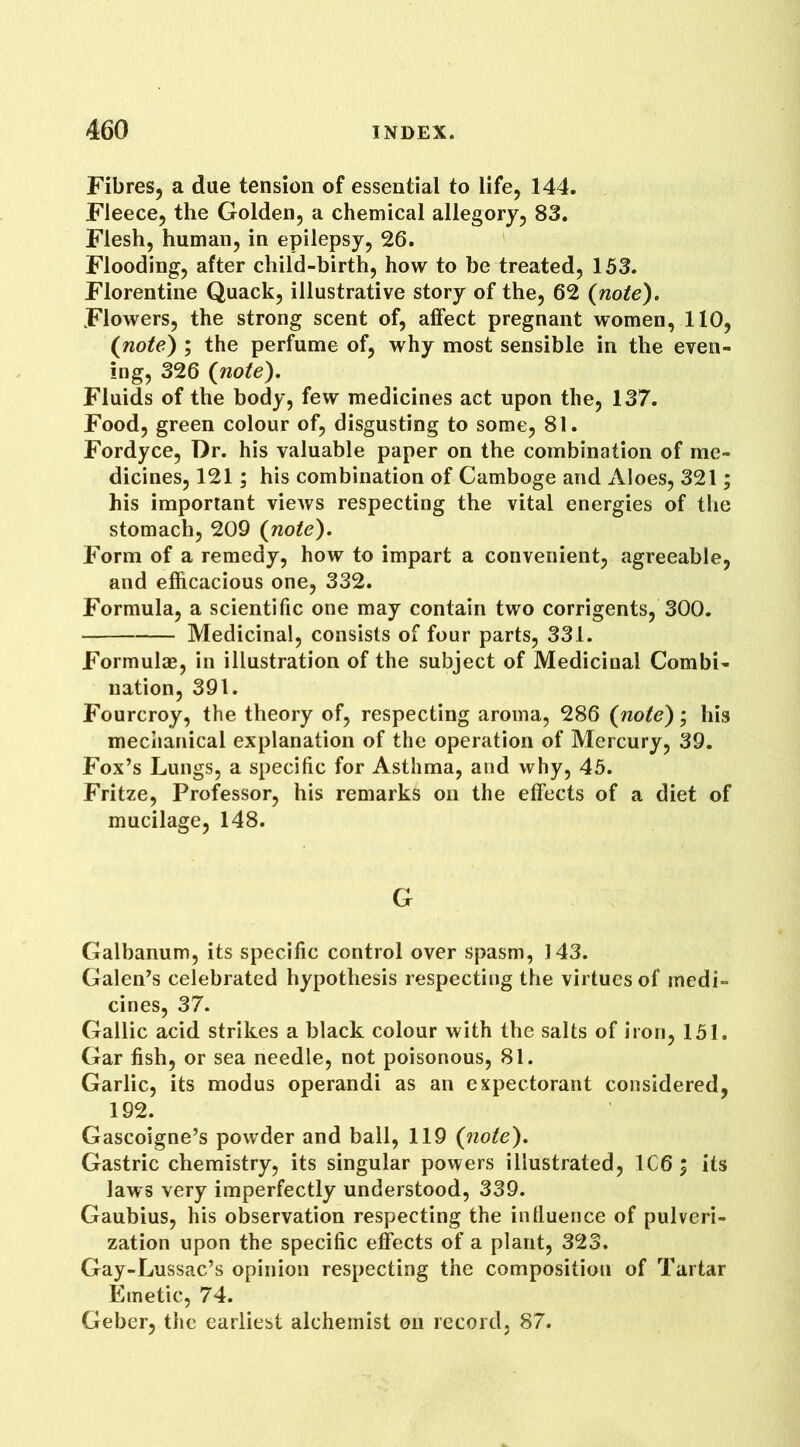 Fibres, a due tension of essential to life, 144. Fleece, the Golden, a chemical allegory, 83. Flesh, human, in epilepsy, 26. Flooding, after child-birth, how to be treated, 153. Florentine Quack, illustrative story of the, 62 {note). Flowers, the strong scent of, affect pregnant women, 110, (note) ; the perfume of, why most sensible in the even- ing, 326 {note). Fluids of the body, few medicines act upon the, 137. Food, green colour of, disgusting to some, 81. Fordyce, Dr. his valuable paper on the combination of me- dicines, 121; his combination of Gamboge and Aloes, 321; his important views respecting the vital energies of the stomach, 209 {note). Form of a remedy, how to impart a convenient, agreeable, and efficacious one, 332. Formula, a scientific one may contain two corrigents, 300. Medicinal, consists of four parts, 331. Formulae, in illustration of the subject of Medicinal Combi- nation, 391. Fourcroy, the theory of, respecting aroma, 286 {note); his mechanical explanation of the operation of Mercury, 39. Fox’s Lungs, a specific for Asthma, and why, 45. Fritze, Professor, his remarks on the effects of a diet of mucilage, 148. G Galbanum, its specific control over spasm, 143. Galen’s celebrated hypothesis respecting the virtues of medi- cines, 37. Gallic acid strikes a black colour with the salts of iron, 151. Gar fish, or sea needle, not poisonous, 81. Garlic, its modus operandi as an expectorant considered, 192. Gascoigne’s powder and ball, 119 {note). Gastric chemistry, its singular powers illustrated, IC6; its laws very imperfectly understood, 339. Gaubius, his observation respecting the intluence of pulveri- zation upon the specific effects of a plant, 323. Gay-Lussac’s opinion respecting the composition of Tartar Emetic, 74. Geber, the earliest alchemist on record, 87.