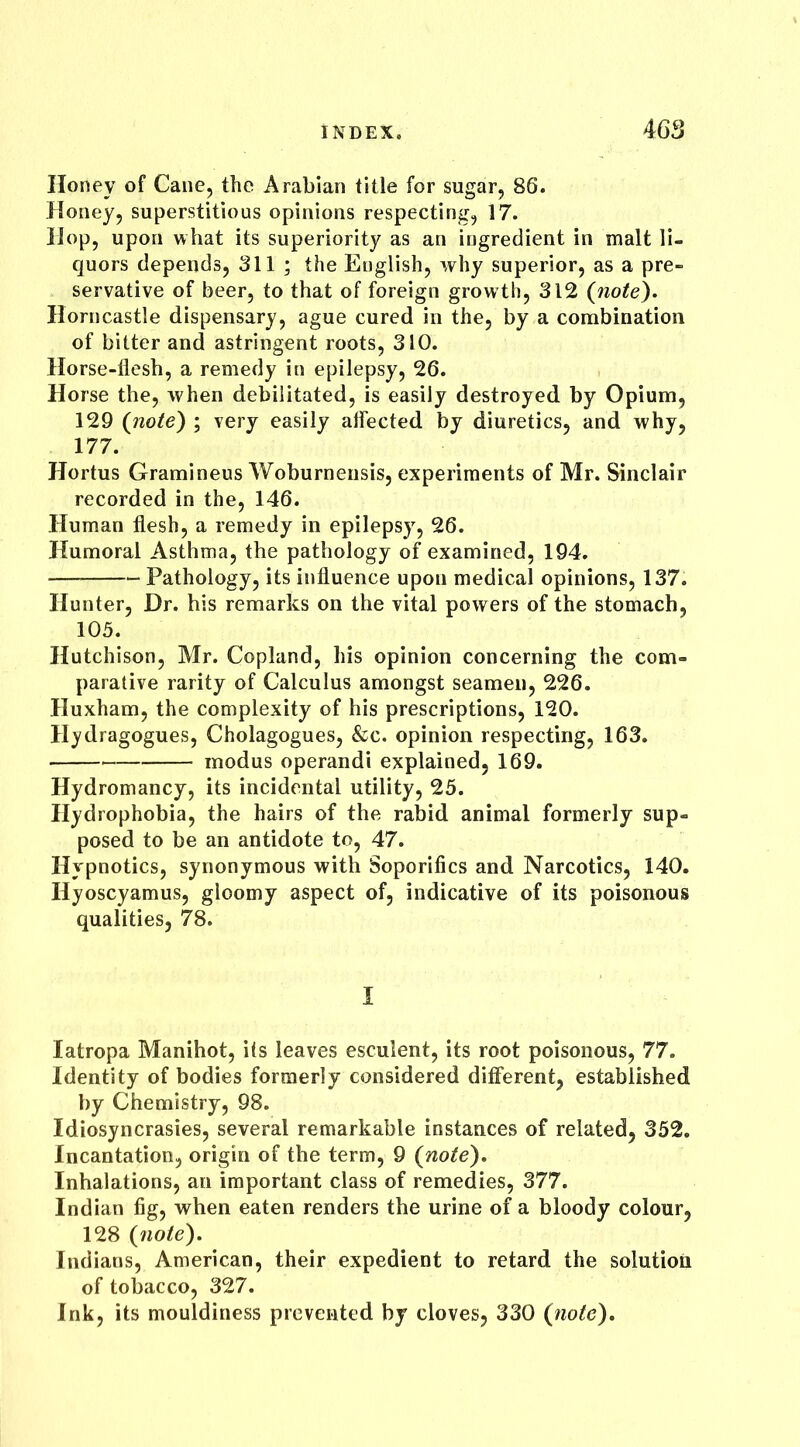 Honey of Cane, the Arabian title for sugar, 86. Honey, superstitious opinions respecting, 17. Hop, upon what its superiority as an ingredient in malt li- quors depends, 311 ; the English, why superior, as a pre- servative of beer, to that of foreign growth, 312 (note). Horncastle dispensary, ague cured in the, by a combination of bitter and astringent roots, 310. Horse-flesh, a remedy in epilepsy, 26. Horse the, when debilitated, is easily destroyed by Opium, 129 (note) ; very easily affected by diuretics, and why, 177. Hortus Gramineus Woburnensis, experiments of Mr. Sinclair recorded in the, 146. Human flesh, a remedy in epilepsy, 26. Humoral Asthma, the pathology of examined, 194. Pathology, its influence upon medical opinions, 137. Hunter, Dr. his remarks on the vital powers of the stomach, 105. Hutchison, Mr. Copland, his opinion concerning the com- parative rarity of Calculus amongst seamen, 226. Huxham, the complexity of his prescriptions, 120. Hydragogues, Cholagogues, &c. opinion respecting, 163. modus operandi explained, 169. Hydromancy, its incidental utility, 25. Hydrophobia, the hairs of the rabid animal formerly sup- posed to be an antidote to, 47. Hypnotics, synonymous with Soporifics and Narcotics, 140. Hyoscyamus, gloomy aspect of, indicative of its poisonous qualities, 78. I Iatropa Manihot, its leaves esculent, its root poisonous, 77. Identity of bodies formerly considered different, established hy Chemistry, 98. Idiosyncrasies, several remarkable instances of related, 352. Incantation, origin of the term, 9 (note). Inhalations, an important class of remedies, 377. Indian fig, when eaten renders the urine of a bloody colour, 128 (note). Indians, American, their expedient to retard the solution of tobacco, 327. Ink, its mouldiness prevented by cloves, 330 (note).