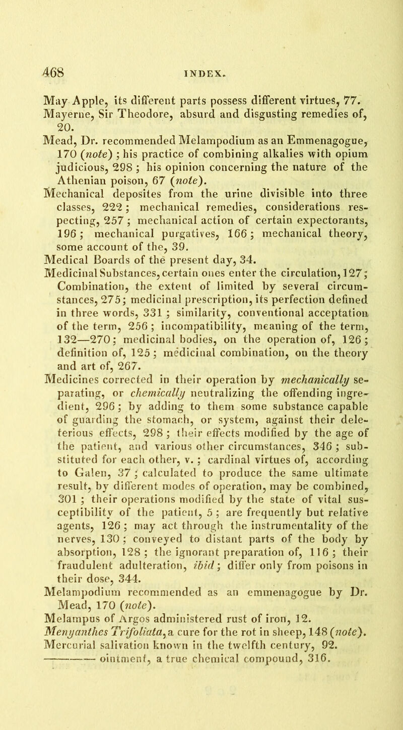 May Apple, its different parts possess different virtues, 77. Mayerne, Sir Theodore, absurd and disgusting remedies of, 20. Mead, Dr. recommended Melampodium as an Emmenagogue, 170 (note) ; his practice of combining alkalies with opium judicious, 298 ; his opinion concerning the nature of the Athenian poison, 67 (note). Mechanical deposites from the urine divisible into three classes, 222; mechanical remedies, considerations res- pecting, 257 ; mechanical action of certain expectorants, 196; mechanical purgatives, 166; mechanical theory, some account of the, 39. Medical Boards of the present day, 34. Medicinal Substances, certain ones enter the circulation, 127; Combination, the extent of limited by several circum- stances, 275; medicinal prescription, its perfection defined in three words, 331 ; similarity, conventional acceptation of the term, 256 ; incompatibility, meaning of the term, .132—270; medicinal bodies, on the operation of, 126; definition of, 125; medicinal combination, on the theory and art of, 267. Medicines corrected in their operation by mechanically se- parating, or chemically neutralizing the offending ingre- dient, 296; by adding to them some substance capable of guarding the stomach, or system, against their dele- terious effects, 298 ; their effects modified by the age of the patient, and various other circumstances, 346 ; sub- stituted for each other, v. ; cardinal virtues of, according to Galen, 37 ; calculated to produce the same ultimate result, by different modes of operation, may be combined, 301 ; their operations modified by the state of vital sus- ceptibility of the patient, 5 ; are frequently but relative agents, 126 ; may act through the instrumentality of the nerves, 130; conveyed to distant parts of the body by absorption, 128 ; the ignorant preparation of, 116; their fraudulent adulteration, ibid; differ only from poisons in their dose, 344. Melampodium recommended as an emmenagogue by Dr. Mead, 170 {note). Melampus of Argos administered rust of iron, 12. Menyanthes Trifoliata^a. cure for the rot in sheep, 148 (note). Mercurial salivation known in the twelfth century, 92. — ointment, a true chemical compound, 316.