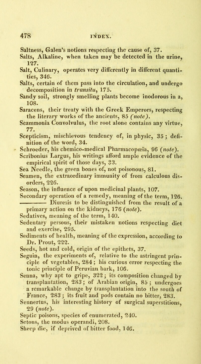 Saltness, Galen’s notions respecting the cause of, 37. Salts, Alkaline, when taken may be detected in the urine, 127. Salt, Culinary, operates very differently in different quanti- ties, 346. Salts, certain of them pass into the circulation, and undergo decomposition in transitu, 175. Sandy soil, strongly smelling plants become inodorous in a, 108. Saracens, their treaty with the Greek Emperors, respecting the literary works of the ancients, 85 (note). Scammonia Convolvulus, the root alone contains any virtue, 77. Scepticism, mischievous tendency of, in physic, 35 ; defi- nition of the tvord, 34. Schroeder, his chemico-medical Pharmacopoeia, 96 (note). Scribonius Largus, his writings afford ample evidence of the empirical spirit of those days, 33. Sea Needle, the green bones of, not poisonous, 81. Seamen, the extraordinary immunity of from calculous dis- orders, 226. Season, the influence of upon medicinal plants, 107. Secondary operation of a remedy, meaning of the term, 126. Diuresis to be distinguished from the result of a primary action on the kidneys, 176 (note). Sedatives, meaning of the term, 140. Sedentary persons, their mistaken notions respecting diet and exercise, 295. Sediments of health, meaning of the expression, according to Dr. Prout, 222. Seeds, hot and cold, origin of the epithets, 37. Seguin, the experiments of, relative to the astringent prin- ciple of vegetables, 284; his curious error respecting the tonic principle of Peruvian bark, 106. Senna, why apt to gripe, 322; its composition changed by transplantation, 283; of Arabian origin, 85 ; undergoes a remarkable change by transplantation into the south of France, 283 ; its fruit and pods contain no bitter, 283. Sennertus, his interesting history of surgical superstitions, 29 (note). Septic poisons, species of enumerated, 240. Setons, the modus operandi, 208. Sheep die, if deprived of bitter food, 146.